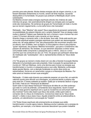 previsto para este planeta. Muitas destas energias são de origem cósmica, e, se
fossem liberadas diretamente no mundo, seriam de forte impacto, causando
desequilíbrio à humanidade. Os grupos que praticam a Meditação atuam como
subestações.
Os Mestres enviam estas energias espirituais através dos chakras de cada
indivíduo do grupo. Isto automaticamente dirigem as energias para os lugares
onde são necessárias. Há centenas de grupos de Transmissão em todo o mundo
que se reúnem regularmente, a uma certa hora e dia marcados".
Refutação - Que "Mestres" são esses? Seus seguidores já pensaram seriamente
na possibilidade de estarem lidando com o próprio Satanás? Que só deseja matar,
roubar e destruir? Sabem que Satanás faz com o homem o que o homem faz com
o peru? O homem alimenta o peru durante um bom tempo.
Quando chega o momento certo, o dia da festa, faca nele. Onde está escrito que
no mundo espiritual existem energias espirituais que podem ser descarregadas
sobre nós, tal carga elétrica? Ora, tais pressupostos não encontram amparo nem
na ciência, nem na Bíblia, nem na lógica. A única palavra a favor é dos próprios
"guias" espirituais, dos próprios "Mestres Iluminados", que para o Cristianismo não
passam de demônios. Na verdade, os que estiverem dispostos a entrar nessa
comunidade estão comprando o passaporte para o inferno. Jesus é o único
caminho que nos conduzirá ao céu (Jo 14.6). Os grupos que participam desse tipo
de meditação são "subestações", isto é, representantes diretos do "deus deste
século".
(13) "Os grupos se reúnem e todos dizem em voz alta a Grande Invocação Mantra
oferecido à humanidade para este propósito. Esta invocação foi apresentada ao
mundo em 1945 por Maitreya, como uma técnica para invocar as energias que
transformariam o mundo e o prepararia para a sua volta. Mediante a entonação
deste grande Mantra, com a atenção focalizada no centro Ajna (entre as
sobrancelhas), forma-se um canal entre o grupo e a Hierarquia de Mestres. Por
este canal os mestres enviam suas energias".
Refutação - O diabo está dizendo que pretende preparar um povo fiel, um exército
valoroso pronto para difundir sua mensagem, se possível dando a própria vida
para esse fim. E esses soldados já existem. Estão por aí tentando destruir a Igreja
de Cristo. Fala-se em "Hierarquia de Mestres".
Quem está no topo dessa hierarquia? Hierarquia dá idéia de um líder poderoso
que está no cume da pirâmide, comandando seus seguidores. Quem é esse?
Quem é esse governo espiritual com o qual os novaerinos se comunicam através
dos mantras? Como eles dizem que Deus não existe, então quem está no
comando não é o Deus do Cristianismo. Concluímos tratar-se do "deus deste
século", o diabo e seus anjos maus. Aquele sinalzinho entre as sobrancelhas é,
portanto, um atendimento à convocação do "mestre".
(14) "Estas forças espirituais são precisamente as energias que estão
transformando o mundo agora mesmo. Maitreya enche o planeta com a energia do
equilíbrio, por exemplo, e os líderes nacionais descobrem que podem trabalhar
Reverendo Gilson de Oliveira Pastor da Igreja Presbiteriana de Nova Vida 9
 