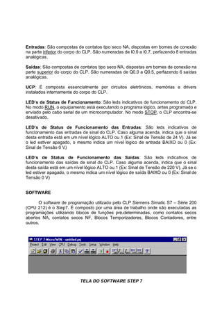 Entradas: São compostas de contatos tipo seco NA, dispostas em bornes de conexão
na parte inferior do corpo do CLP. São numeradas de I0.0 a I0.7, perfazendo 8 entradas
analógicas.

Saídas: São compostas de contatos tipo seco NA, dispostas em bornes de conexão na
parte superior do corpo do CLP. São numeradas de Q0.0 a Q0.5, perfazendo 6 saídas
analógicas.

UCP: É composta essencialmente por circuitos eletrônicos, memórias e drivers
instalados internamente do corpo do CLP.

LED’s de Status de Funcionamento: São leds indicativos de funcionamento do CLP.
No modo RUN, o equipamento está executando o programa lógico, antes programado e
enviado pelo cabo serial de um microcomputador. No modo STOP, o CLP encontra-se
desativado.

LED’s de Status de Funcionamento das Entradas: São leds indicativos de
funcionamento das entradas de sinal do CLP. Caso alguma acenda, indica que o sinal
desta entrada está em um nível lógico ALTO ou 1 (Ex: Sinal de Tensão de 24 V). Já se
o led estiver apagado, o mesmo indica um nível lógico de entrada BAIXO ou 0 (Ex:
Sinal de Tensão 0 V)

LED’s de Status de Funcionamento das Saídas: São leds indicativos de
funcionamento das saídas de sinal do CLP. Caso alguma acenda, indica que o sinal
desta saída está em um nível lógico ALTO ou 1 (Ex: Sinal de Tensão de 220 V). Já se o
led estiver apagado, o mesmo indica um nível lógico de saída BAIXO ou 0 (Ex: Sinal de
Tensão 0 V)


SOFTWARE

       O software de programação utilizado pelo CLP Siemens Simatic S7 – Série 200
(CPU 212) é o Step7. É composto por uma área de trabalho onde são executadas as
programações utilizando blocos de funções pré-determinadas, como contatos secos
abertos NA, contatos secos NF, Blocos Temporizadores, Blocos Contadores, entre
outros.




                           TELA DO SOFTWARE STEP 7
 
