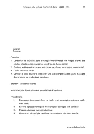 11
                Roteiro de aulas práticas – Prof Arlindo Costa – UDESC - 2006
______________________________________________________________________________




  Material:
  Aumento:


Questões:
1. Caracterize as células da coifa e da região meristemática com relação à forma das
   células, relação núcleo citoplasma, ocorrência de divisão celular.
2. Quais os tecidos originados pela protoderme, procâmbio e meristema fundamental?
3. Qual a função da coifa?
4. Compare o ápice caulinar e o radicular. Cite as diferenças básicas quanto à posição
   do meristema e a produção de estruturas.


Etapa B – Meristemas laterais


Material vegetal: Caule primário e secundário de P. barbatus.


Procedimento:
   I.     Faça cortes transversais finos da região próxima ao ápice e de uma região
          mais basal;
   II.    Execute o procedimento para descoloração e coloração com safrablau;
   III.   Prepare a lâmina e cubra com lamínula;
   IV.    Observe ao microscópio, identifique os meristemas laterais e desenhe.




                                                                         www.profarlindo.bio.br
 