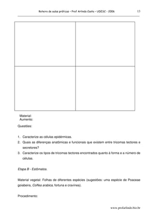 13
                Roteiro de aulas práticas – Prof Arlindo Costa – UDESC - 2006
______________________________________________________________________________




 Material:
 Aumento:

Questões:


1. Caracterize as células epidérmicas.
2. Quais as diferenças anatômicas e funcionais que existem entre tricomas tectores e
   secretores?
3. Caracterize os tipos de tricomas tectores encontrados quanto à forma e a número de
   células.


Etapa B - Estômatos.


Material vegetal: Folhas de diferentes espécies (sugestões: uma espécie de Poaceae
goiabeira, Coffea arabica, fortuna e cravínea).


Procedimento:


                                                                         www.profarlindo.bio.br
 