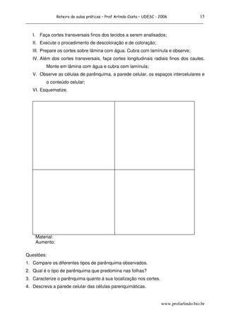 15
                    Roteiro de aulas práticas – Prof Arlindo Costa – UDESC - 2006
______________________________________________________________________________

   I.    Faça cortes transversais finos dos tecidos a serem analisados;
   II. Execute o procedimento de descoloração e de coloração;
   III. Prepare os cortes sobre lâmina com água. Cubra com lamínula e observe;
   IV. Além dos cortes transversais, faça cortes longitudinais radiais finos dos caules.
            Monte em lâmina com água e cubra com lamínula;
   V. Observe as células de parênquima, a parede celular, os espaços intercelulares e
            o conteúdo celular;
   VI. Esquematize.




        Material:
        Aumento:

Questões:
1. Compare os diferentes tipos de parênquima observados.
2. Qual é o tipo de parênquima que predomina nas folhas?
3. Caracterize o parênquima quanto à sua localização nos cortes.
4. Descreva a parede celular das células parenquimáticas.


                                                                             www.profarlindo.bio.br
 