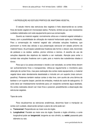 3
                  Roteiro de aulas práticas – Prof Arlindo Costa – UDESC - 2006
______________________________________________________________________________




   1-INTRODUÇÃO AO ESTUDO PRÁTICO DE ANATOMIA VEGETAL


          O estudo interno das estruturas dos vegetais é feito observando-se os cortes
finos de tecido vegetal em microscópio óptico. Portanto, lembre-se que são necessários
cuidados redobrados com este equipamento para sua conservação.
          Quanto ao material vegetal, normalmente utiliza-se o material vegetal coletado a
fresco, com a possibilidade de utilização de material herborizado após sua hidratação.
Para a conservação do material vegetal são utilizadas soluções fixadoras, que
promovem a morte das células e sua preservação estrutural em estado próximo do
material fresco. As principais substâncias fixadoras são formol, o álcool, iodo, bicromato
de potássio e os ácidos: acético, pícrico crômico e ósmico. A escolha do uso de
soluções depende dos objetivos do trabalho a ser realizado. Atenção para evitar o
contato das soluções fixadoras com a pele, pois a maioria das substâncias citadas é
tóxica.
          Para que a luz possa atravessar o tecido a ser estudado, os cortes feitos devem
ser suficientemente finos e transparentes. Utiliza-se regularmente o micrótomo para
obtenção de cortes finos, mas para realização dos cortes neste equipamento, o material
vegetal deve estar devidamente desidratado e incluído em um suporte (mais comum:
parafina). Podemos também realizar cortes à mão livre, com auxilio de uma lâmina de
barbear e um suporte (isopor, pecíolo de embaúba, medula do caule de sabugueiro). O
corte deve ser imediatamente transferido para um recipiente contendo água destilada.
Os cortes realizados devem ser mais finos o possível, possibilitando a observação das
estruturas vegetais.


Tipos de corte


          Para visualizarmos as estruturas anatômicas, devermos fazer e manipular os
cortes com cuidado, observando sempre o plano de corte pode ser:
a. Transversal: Perpendicular ao maior eixo do órgão.
b. Longitudinal: Paralelo ao maior eixo do órgão. Quando o órgão cilíndrico, o corte
   longitudinal pode ser tangencial, tangente ao raio cilindro, ou radial, passando pelo
   diâmetro ou raio.

                                                                           www.profarlindo.bio.br
 