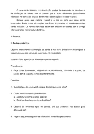 O curso será ministrado com introdução gradual da observação de estruturas e
da confecção de cortes, com o objetivo que o aluno desenvolva gradualmente
habilidade na técnica de preparo de lâminas e observação de tecidos vegetais.
       Sempre anote qual material vegetal e o tipo de corte que estão sendo
observados. Anote outras informações que forem importantes no estudo que estiver
sendo realizado. Os nomes científicos devem ser anotados de acordo com o Código
Internacional de Nomenclatura Botânica.


II- Roteiros


1- Cortes à mão livre


Objetivo: Treinamento na obtenção de cortes à mão livre, preparações histológicas e
esquematização das estruturas observadas no microscópio.


Material: Folha e pecíolo de diferentes espécies vegetais.


Procedimento:

I. Faça cortes transversais, longitudinais e paradérmicos, utilizando o suporte, de
   acordo com o esquema fornecido anteriormente.


Questões:


1. Quantos tipos de célula você é capaz de distinguir nesta folha?


2. Qual o melhor aumento para observar:
   a. a estrutura interna geral do pecíolo?
   b. Detalhes dos diferentes tipos de células?


3. Observe os diferentes tipos de células. Em que podemos nos basear para
   diferenciá-los?


4. Faça os esquemas segundo as orientações fornecidas previamente.
 
