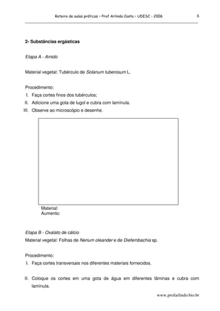 Roteiro de aulas práticas – Prof Arlindo Costa – UDESC - 20068
______________________________________________________________________________



2- Substâncias ergásticas


Etapa A - Amido


Material vegetal: Tubérculo de Solanum tuberosum L.


Procedimento:
 I. Faça cortes finos dos tubérculos;
II. Adicione uma gota de lugol e cubra com lamínula.
III. Observe ao microscópio e desenhe.




        Material:
        Aumento:



Etapa B - Oxalato de cálcio
Material vegetal: Folhas de Nerium oleander e de Diefembachia sp.


Procedimento:
 I. Faça cortes transversais nos diferentes materiais fornecidos.


II. Coloque os cortes em uma gota de água em diferentes lâminas e cubra com
   lamínula.

                                                                         www.profarlindo.bio.br
 