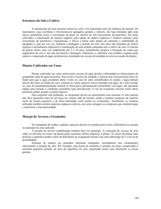 Estrutura do Solo e Cultivo
A manutenção de uma estrutura estável no solo é um importante meio de melhoria da aeração. Os
macroporos, cuja ocorrência é favorecida por agregados grandes e estáveis, são logo drenados após uma
chuva, permitindo assim o movimento de gases no interior do solo proveniente da atmosfera. Em áreas
cultivadas, a manutenção da matéria orgânica, pela adição de adubos orgânicos e resíduos culturais, pelo
crescimento de gramíneas e leguminosas, é talvez a forma mais prática de aumentar a estabilidade de
agregados e, que por sua vez, melhorar a drenagem e aeração do solo. Em solos mal drenados de textura
argilosa é normalmente impossível a manutenção de uma aeração adequada sem o cultivo do solo. O sistema
de plantio direto, uma vez estabelecido por 5 a 10 anos, normalmente propicia a formação de canais por
organismos do solo e raiz que favorecem a drenagem. Entretanto, a cobertura com resíduos vegetais pode
reduzir a evaporação de água na primavera, resultando em excesso de umidade no solo na ocasião do plantio.

Plantas Cultivadas em Vasos
Plantas cultivadas em vasos sofrem pelo excesso de água devido a dificuldade no fornecimento da
quantidade exata de água necessária. Para evitar o excesso de umidade, a maioria dos vasos possuem furos no
fundo para que a água excedente drene. Como no caso de solos estratificados no campo, a água drenará
através dos furos no fundo do vaso, somente se a parte superior estiver saturada com água. Se o solo contido
no vaso for predominantemente mineral os finos poros permanecerão preenchidos com água, não deixando
espaço para aeração e condições anaeróbias logo prevalecerão. O uso de recipientes maiores (mais altos)
permitirá melhor aeração na parte superior.
Para contornar este problema, os recipientes devem ser preenchidos com misturas. O solo mineral
não deve preencher mais de um terço do volume total da mistura, sendo o restante composto de material
inerte de textura grosseira e de baixa densidade como perlita ou vermiculita,. Atualmente, as misturas
utilizadas também contêm materiais orgânicos estáveis, tais como serragem ou compostos que retenham água
e aumentem a macroporosidade.

Manejo de Árvores e Gramados
No transplante de mudas, cuidados especiais devem ser tomados para evitar a deficiência na aeração
ou saturação na zona radicular.
A aeração de árvores estabelecidas também deve ser garantida. A colocação de excesso de solo
sobre ou próximo ao tronco da planta pode ocasionar efeitos negativos à planta. As raízes da planta mais
próxima a superfície podem sofrer de deficiência na oxigenação mesmo com uma sobrecarga de 5 a 10 cm de
profundidade.
Sistemas de manejo em gramados altamente trafegados, normalmente tem componentes
relacionados a aeração do solo. Por exemplo, uma forma de aumentar a aeração em áreas compactadas é
retirando pequenas porções de terra da superfície do solo, permitindo assim mais facilmente as trocas
gasosas.

109

 