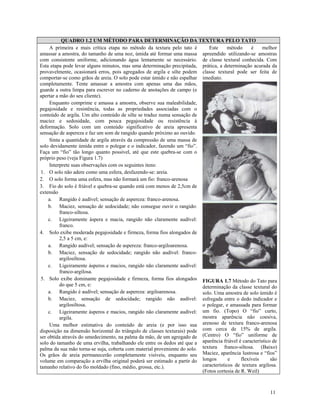 QUADRO 1.2 UM MÉTODO PARA DETERMINAÇÃO DA TEXTURA PELO TATO
Este
método
é
melhor
A primeira e mais crítica etapa no método da textura pelo tato é
amassar a amostra, do tamanho de uma noz, úmida até formar uma massa apreendido utilizando-se amostras
com consistente uniforme, adicionando água lentamente se necessário. de classe textural conhecida. Com
Esta etapa pode levar alguns minutos, mas uma determinação precipitada, prática, a determinação acurada da
provavelmente, ocasionará erros, pois agregados de argila e silte podem classe textural pode ser feita de
comportar-se como grãos de areia. O solo pode estar úmido e não espalhar imediato.
completamente. Tente amassar a amostra com apenas uma das mãos,
guarde a outra limpa para escrever no caderno de anotações de campo (e
apertar a mão do seu cliente).
Enquanto comprime e amassa a amostra, observe sua maleabilidade,
pegajosidade e resistência, todas as propriedades associadas com o
conteúdo de argila. Um alto conteúdo de silte se traduz numa sensação de
maciez e sedosidade, com pouca pegajosidade ou resistência à
deformação. Solo com um conteúdo significativo de areia apresenta
sensação de aspereza e faz um som de rangido quando próximo ao ouvido.
Sinta a quantidade de argila através da compressão de uma massa de
solo devidamente úmida entre o polegar e o indicador, fazendo um “fio”.
Faça um “fio” tão longo quanto possível, até que este quebra-se com o
próprio peso (veja Figura 1.7)
Interprete suas observações com os seguintes itens:
1. O solo não adere como uma esfera, desfazendo-se: areia.
2. O solo forma uma esfera, mas não formará um fio: franco-arenosa
3. Fio do solo é friável e quebra-se quando está com menos de 2,5cm de
extensão
a. Rangido é audível; sensação de aspereza: franco-arenosa.
b. Maciez, sensação de sedocidade; não consegue ouvir o rangido:
franco-siltosa.
c. Ligeiramente áspera e macia, rangido não claramente audível:
franco.
4. Solo exibe moderada pegajosidade e firmeza, forma fios alongados de
2,5 a 5 cm, e:
a. Rangido audível; sensação de aspereza: franco-argiloarenosa.
b. Maciez, sensação de sedocidade; rangido não audível: francoargilosiltosa.
c. Ligeiramente ásperos e macios, rangido não claramente audível:
franco-argilosa.
5. Solo exibe dominante pegajosidade e firmeza, forma fios alongados FIGURA 1.7 Método do Tato para
do que 5 cm, e:
determinação da classe textural do
a. Rangido é audível; sensação de aspereza: argiloarenosa.
solo. Uma amostra de solo úmido é
b. Maciez, sensação de sedocidade; rangido não audível: esfregada entre o dedo indicador e
argilosiltosa.
o polegar, e amassada para formar
c. Ligeiramente ásperos e macios, rangido não claramente audível: um fio. (Topo) O “fio” curto,
mostra aparência não coesiva,
argila.
Uma melhor estimativa do conteúdo de areia (e por isso sua arenoso de textura franco-arenosa
disposição na dimensão horizontal do triângulo de classes texturais) pode com cerca de 15% de argila.
ser obtida através do umedecimento, na palma da mão, de um agregado de (Centro) O “fio” uniforme de
solo do tamanho de uma ervilha, trabalhando ele entre os dedos até que a aparência friável é característico de
palma da sua mão torna-se suja, coberta com material proveniente do solo. textura franco-siltosa. (Baixo)
Os grãos de areia permanecerão completamente visíveis, enquanto seu Maciez, aparência lustrosa e “fios”
e
flexíveis
são
volume em comparação a ervilha original poderá ser estimado a partir do longos
característicos de textura argilosa.
tamanho relativo do fio moldado (fino, médio, grossa, etc.).
(Fotos cortesia de R. Weil)

11

 