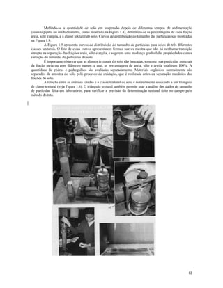Medindo-se a quantidade de solo em suspensão depois de diferentes tempos de sedimentação
(usando pipeta ou um hidrômetro, como mostrado na Figura 1.8), determina-se as percentagens de cada fração
areia, silte e argila, e a classe textural do solo. Curvas de distribuição do tamanho das partículas são mostradas
na Figura 1.9.
A Figura 1.9 apresenta curvas de distribuição do tamanho de partículas para solos de três diferentes
classes texturais. O fato de essas curvas apresentarem formas suaves mostra que não há nenhuma transição
abrupta na separação das frações areia, silte e argila, e sugerem uma mudança gradual das propriedades com a
variação do tamanho de partículas do solo.
É importante observar que as classes texturais do solo são baseadas, somente, nas partículas minerais
da fração areia ou com diâmetro menor; e que, as percentagens de areia, silte e argila totalizam 100%. A
quantidade de pedras e pedregulhos são avaliadas separadamente. Materiais orgânicos normalmente são
separados da amostra do solo pelo processo de oxidação, que é realizada antes da separação mecânica das
frações do solo.
A relação entre as análises citadas e a classe textural do solo é normalmente associada a um triângulo
de classe textural (veja Figura 1.6). O triângulo textural também permite usar a análise dos dados do tamanho
de partículas feita em laboratório, para verificar a precisão da determinação textural feito no campo pelo
método do tato.

12

 