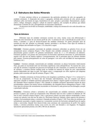 1.3 Estrutura dos Solos Minerais
O termo estrutura refere-se ao arranjamento das partículas primárias do solo em agregados ou
unidades estruturais. A disposição dos poros e agregados, definida pela estrutura do solo, possui grande
influência sobre movimento de água, transferência de calor, aeração e porosidade. Desmatamento, aração,
cultivo, tráfego, drenagem, calagem e adição de material orgânico, são exemplos de práticas que afetam
diretamente a estrutura do solo, principalmente nos horizontes superficiais.
Os processos envolvidos na formação, estabilidade e manejo da estrutura do solo serão discutidos nas
seções 1.6 e 1.7.

Tipos de Estrutura
Diferentes tipos de unidades estruturais ocorrem nos solos, muitas vezes esta diferenciação é
observada entre horizontes de um mesmo perfil de solo. A estrutura do solo é classificada de acordo com a
forma, o tamanho e o grau de desenvolvimento das unidades estruturais. Os quatro principais tipos de
estrutura do solo são: granular ou esferoidal, laminar, prismática e em blocos. Estes tipos de estrutura (e
alguns subtipos) são mostrados na Figura 1.10 e descritos a seguir.
Esferoidal - Estrutura granular consistindo de unidades estruturais esferoidais ou grânulos livres em um
arranjamento pouco compacto (Figura 1.10a). Quando estas unidades estruturais são muito porosas, são
denominadas grumos (crumb2). Os grânulos normalmente variam de <1 a >10 milímetros em diâmetro.
Estruturas granular e em grumos são características de horizontes superficiais (horizonte A), particularmente
aqueles com alto teor de matéria orgânica. Consequentemente, são os principais tipos de estrutura afetados
pelo manejo. Ocorrem principalmente em solos de pastagem e em solos com atividade de macrorganismos
(minhocas, etc.).
Laminar - Estrutura achatada, caracterizada por unidades estruturais ou placas horizontais relativamente
finas, que pode ser encontrada tanto nos horizontes superficiais como subsuperficiais. Na maioria dos casos,
este tipo de estrutura é originada nos processos de formação do solo. Entretanto, ao contrário de outros tipos
de estrutura, a estrutura laminar também pode ser herdada do material de origem do solo, especialmente
aqueles depositados por água ou gelo. Em alguns casos, a compactação em solos argilosos por máquinas
pesadas, pode ocasionar este tipo de estrutura. (Figura 1.10b).
Blocos – Unidades estruturais em forma de blocos são irregulares e poliédricas, (Figura 1.11) e variam de 5 a
50 mm de comprimento. Os blocos não são formados individualmente, mas em conjunto com blocos
adjacentes. Quando as unidades estruturais apresentam faces planas e ângulos agudos na maioria dos vértices
são chamados blocos angulares (Figura 1.10c). Quando as unidades estruturais apresentam mistura de faces
arrendondadas e planas com muitos vértices arredondados, são chamados blocos subangulares (Figura 1.10d).
Estes tipos de estrutura são normalmente encontrados no horizonte B, onde promovem boa drenagem, aeração
e penetração radicular.
Prismática - Estruturas colunar e prismática são caracterizadas por unidades estruturais semelhantes a
prismas ou pilares, que variam em comprimento entre diferentes tipos de solos e podem ter diâmetro de 150
mm ou mais. Estrutura colunar (Figura 1.10e), a qual possui colunas com parte superior arredondada, é muito
comum em subsolos com alto teor de sódio (ex. Horizontes Nátricos). Quando a parte superior dos prismas é
angular e horizontalmente plana, a estrutura é chamada prismática (Figura 1.10f). Estes tipos de estruturas são
normalmente associados a argilas expansivas e comumente ocorrem em horizontes subsuperficiais de regiões
áridas e semi-áridas. Quando bem desenvolvidas estas estruturas são características do perfil. Em regiões
úmidas, a estrutura prismática muitas vezes ocorre em solos mal drenados e em fragipans. Os fragipans
tipicamente apresentam prismas com 200 a 300 mm de diâmetro.

2

O termo crumb não é mais uma nomenclatura oficial do USDA.
15

 