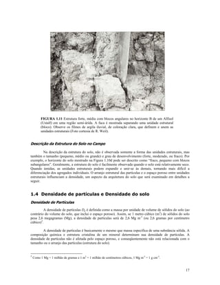 FIGURA 1.11 Estrutura forte, média com blocos angulares no horizonte B de um Alfisol
(Ustalf) em uma região semi-árida. A faca é mostrada separando uma unidade estrutural
(bloco). Observe os filmes de argila iluvial, de coloração clara, que definem e unem as
unidades estruturais (Foto cortesia de R. Weil).

Descrição da Estrutura do Solo no Campo
Na descrição da estrutura do solo, não é observada somente a forma das unidades estruturais, mas
também o tamanho (pequeno, médio ou grande) e grau de desenvolvimento (forte, moderado, ou fraco). Por
exemplo, o horizonte do solo mostrado na Figura 1.10d pode ser descrito como “fraco, pequeno com blocos
subangulares”. Geralmente, a estrutura do solo é facilmente observada quando o solo está relativamente seco.
Quando úmidas, as unidades estruturais podem expandir e unir-se às demais, tornando mais difícil a
diferenciação dos agregados individuais. O arranjo estrutural das partículas e o espaço poroso entre unidades
estruturais influenciam a densidade, um aspecto da arquitetura do solo que será examinado em detalhes a
seguir.

1.4 Densidade de partículas e Densidade do solo
Densidade de Partículas
A densidade de partículas Dp é definida como a massa por unidade de volume de sólidos do solo (ao
contrário do volume do solo, que inclui o espaço poroso). Assim, se 1 metro cúbico (m3) de sólidos do solo
pesa 2,6 megagramas (Mg), a densidade de partículas será de 2,6 Mg m-3 (ou 2,6 gramas por centímetro
cúbico)3.
A densidade de partículas é basicamente o mesmo que massa específica de uma substância sólida. A
composição química e estrutura cristalina de um mineral determinam sua densidade de partículas. A
densidade de partículas não é afetada pelo espaço poroso, e conseqüentemente não está relacionada com o
tamanho ou o arranjo das partículas (estrutura do solo).

3

Como 1 Mg = 1 milhão de gramas e 1 m3 = 1 milhão de centímetros cúbicos, 1 Mg m-3 = 1 g cm-3.

17

 