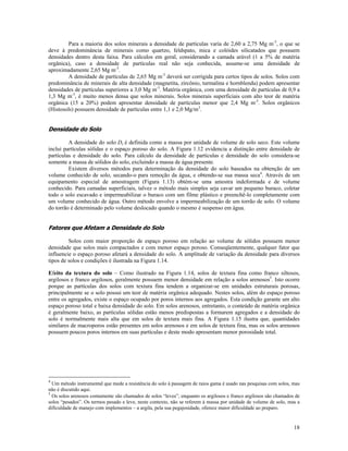Para a maioria dos solos minerais a densidade de partículas varia de 2,60 a 2,75 Mg m-3, o que se
deve à predominância de minerais como quartzo, feldspato, mica e colóides silicatados que possuem
densidades dentro desta faixa. Para cálculos em geral, considerando a camada arável (1 a 5% de matéria
orgânica), caso a densidade de partículas real não seja conhecida, assume-se uma densidade de
aproximadamente 2,65 Mg m-3.
A densidade de partículas de 2,65 Mg m-3 deverá ser corrigida para certos tipos de solos. Solos com
predominância de minerais de alta densidade (magnetita, zircônio, turmalina e hornblenda) podem apresentar
densidades de partículas superiores a 3,0 Mg m-3. Matéria orgânica, com uma densidade de partículas de 0,9 a
1,3 Mg m-3, é muito menos densa que solos minerais. Solos minerais superficiais com alto teor de matéria
orgânica (15 a 20%) podem apresentar densidade de partículas menor que 2,4 Mg m-3. Solos orgânicos
(Histosols) possuem densidade de partículas entre 1,1 e 2,0 Mg/m3.

Densidade do Solo
A densidade do solo Ds é definida como a massa por unidade de volume de solo seco. Este volume
inclui partículas sólidas e o espaço poroso do solo. A Figura 1.12 evidencia a distinção entre densidade de
partículas e densidade do solo. Para cálculo da densidade de partículas e densidade do solo considera-se
somente a massa de sólidos do solo, excluindo a massa de água presente.
Existem diversos métodos para determinação da densidade do solo baseados na obtenção de um
volume conhecido de solo, secando-o para remoção da água, e obtendo-se sua massa seca4. Através de um
equipamento especial de amostragem (Figura 1.13) obtém-se uma amostra indeformada e de volume
conhecido. Para camadas superficiais, talvez o método mais simples seja cavar um pequeno buraco, coletar
todo o solo escavado e impermeabilizar o buraco com um filme plástico e preenchê-lo completamente com
um volume conhecido de água. Outro método envolve a impermeabilização de um torrão de solo. O volume
do torrão é determinado pelo volume deslocado quando o mesmo é suspenso em água.

Fatores que Afetam a Densidade do Solo
Solos com maior proporção de espaço poroso em relação ao volume de sólidos possuem menor
densidade que solos mais compactados e com menor espaço poroso. Conseqüentemente, qualquer fator que
influencie o espaço poroso afetará a densidade do solo. A amplitude de variação da densidade para diversos
tipos de solos e condições é ilustrada na Figura 1.14.
Efeito da textura do solo – Como ilustrado na Figura 1.14, solos de textura fina como franco siltosos,
argilosos e franco argilosos, geralmente possuem menor densidade em relação a solos arenosos5. Isto ocorre
porque as partículas dos solos com textura fina tendem a organizar-se em unidades estruturais porosas,
principalmente se o solo possui um teor de matéria orgânica adequado. Nestes solos, além do espaço poroso
entre os agregados, existe o espaço ocupado por poros internos aos agregados. Esta condição garante um alto
espaço poroso total e baixa densidade do solo. Em solos arenosos, entretanto, o conteúdo de matéria orgânica
é geralmente baixo, as partículas sólidas estão menos predispostas a formarem agregados e a densidade do
solo é normalmente mais alta que em solos de textura mais fina. A Figura 1.15 ilustra que, quantidades
similares de macroporos estão presentes em solos arenosos e em solos de textura fina, mas os solos arenosos
possuem poucos poros internos em suas partículas e deste modo apresentam menor porosidade total.

4

Um método instrumental que mede a resistência do solo à passagem de raios gama é usado nas pesquisas com solos, mas
não é discutido aqui.
5
Os solos arenosos comumente são chamados de solos “leves”, enquanto os argilosos e franco argilosos são chamados de
solos “pesados”. Os termos pesado e leve, neste contexto, não se referem à massa por unidade de volume de solo, mas a
dificuldade de manejo com implementos – a argila, pela sua pegajosidade, oferece maior dificuldade ao preparo.

18

 