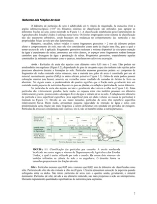 Natureza das Frações do Solo
O diâmetro de partículas do solo é subdividido em 6 ordens de magnitude, de matacões (1m) a
argilas submicroscópicas (<10-6 m). Diversos sistemas de classificação são utilizados para agrupar as
diferentes frações do solo, como mostrado na Figura 1.1. A classificação estabelecida pelo Departamento de
Agricultura dos Estados Unidos é utilizada neste texto. Os limites empregados neste sistema de classificação
não são puramente arbitrários, sendo baseados em mudanças no comportamento das partículas e nas
propriedades físicas do solo por elas determinadas.
Matacões, cascalhos, seixos rolados e outros fragmentos grosseiros > 2 mm de diâmetro podem
afetar o comportamento do solo, mas não são considerados como parte da fração terra fina, para a qual o
termo textura do solo é aplicado. Fragmentos grosseiros reduzem o volume disponível de solo para retenção
de água e crescimento de raízes, entretanto, em solos densos, os espaços entre fragmentos podem fornecer
caminhos para drenagem de água e penetração de raízes. Fragmentos grosseiros, especialmente aqueles
constituídos de minerais resistentes como o quartzo, interferem no cultivo ou escavação.
Areia - Partículas de areia são aquelas com diâmetro entre 0,05 mm e 2 mm. Elas podem ser
arredondadas ou angulares (Figura 1.2), dependendo do grau de desgaste a que elas tenham sido sujeitas pelos
processos abrasivos durante a formação do solo. Partículas arenosas grosseiras podem ser compostas de
fragmentos de rocha contendo vários minerais, mas a maioria dos grãos de areia é constituída por um só
mineral, normalmente quartzo (SiO2) ou outro silicato primário (Figura 1.3). Grãos de areia podem possuir
coloração marrom (ou bruna), amarela, ou vermelha como resultado de camadas de óxidos de ferro ou
alumínio. Em alguns casos, a predominância de quartzo significa que a fração areia geralmente tem um
conteúdo muito pequeno de nutrientes disponíveis para as plantas, em relação a partículas de menor diâmetro.
As partículas de areia são ásperas ao tato e geralmente são visíveis a olho nu (Figura 1.4). Estas
partículas são relativamente grandes, deste modo, os espaços entre elas também possuem um diâmetro
relativamente grande, promovendo a drenagem livre da água e entrada de ar no solo. A relação entre diâmetro
de partícula e área superficial específica (área superficial para um dado volume ou massa de partículas) é
ilustrada na Figura 1.5. Devido ao seu maior tamanho, partículas de areia têm superfície específica
relativamente baixa. Deste modo, apresentam pequena capacidade de retenção de água e solos com
predominância desta fração são mais propensos a serem deficientes em umidade em períodos de estiagem.
Partículas de areia são consideradas não coesivas; isto é, não se mantêm unidas a outras partículas.

FIGURA 1.1. Classificação das partículas por tamanho. A escala sombreada
localizada no centro segue o sistema do Departamento de Agricultura dos Estados
Unidos, o qual é muito utilizado por todo o mundo. Os outros dois sistemas são
também utilizados na ciência do solo e na engenharia. O desenho ilustra os
tamanhos proporcionais das frações do solo.
Silte - Partículas menores que 0,05 mm e maiores que 0,002 mm de diâmetro são classificadas como
silte. Partículas de silte não são visíveis a olho nu (Figura 1.2) nem apresentam sensação de aspereza quando
esfregadas entre os dedos. São micro partículas de areia com o quartzo sendo, geralmente, o mineral
dominante. Partículas de silte, devido a seu diâmetro reduzido, são mais propensas à ação do intemperismo,
liberando rapidamente quantidades significativas de nutrientes para as plantas.

2

 