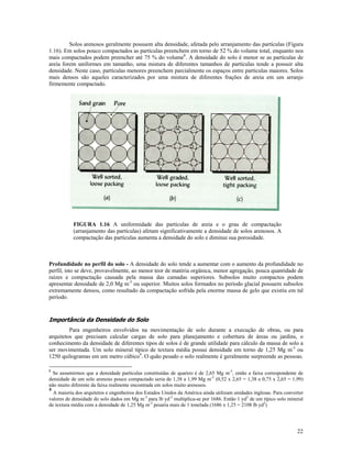 Solos arenosos geralmente possuem alta densidade, afetada pelo arranjamento das partículas (Figura
1.16). Em solos pouco compactados as partículas preenchem em torno de 52 % do volume total, enquanto nos
mais compactados podem preencher até 75 % do volume8. A densidade do solo é menor se as partículas de
areia forem uniformes em tamanho, uma mistura de diferentes tamanhos de partículas tende a possuir alta
densidade. Neste caso, partículas menores preenchem parcialmente os espaços entre partículas maiores. Solos
mais densos são aqueles caracterizados por uma mistura de diferentes frações de areia em um arranjo
firmemente compactado.

FIGURA 1.16 A uniformidade das partículas de areia e o grau de compactação
(arranjamento das partículas) afetam significativamente a densidade de solos arenosos. A
compactação das partículas aumenta a densidade do solo e diminui sua porosidade.

Profundidade no perfil do solo - A densidade do solo tende a aumentar com o aumento da profundidade no
perfil, isto se deve, provavelmente, ao menor teor de matéria orgânica, menor agregação, pouca quantidade de
raízes e compactação causada pela massa das camadas superiores. Subsolos muito compactos podem
apresentar densidade de 2,0 Mg m-3 ou superior. Muitos solos formados no período glacial possuem subsolos
extremamente densos, como resultado da compactação sofrida pela enorme massa de gelo que existiu em tal
período.

Importância da Densidade do Solo
Para engenheiros envolvidos na movimentação de solo durante a execução de obras, ou para
arquitetos que precisam calcular cargas de solo para planejamento e cobertura de áreas ou jardins, o
conhecimento da densidade de diferentes tipos de solos é de grande utilidade para cálculo da massa de solo a
ser movimentada. Um solo mineral típico de textura média possui densidade em torno de 1,25 Mg m-3 ou
1250 quilogramas em um metro cúbico9. O quão pesado o solo realmente é geralmente surpreende as pessoas.
8

Se assumirmos que a densidade partículas constituídas de quartzo é de 2,65 Mg m-3, então a faixa correspondente de
densidade de um solo arenoso pouco compactado seria de 1,38 a 1,99 Mg m-3 (0,52 x 2,65 = 1,38 e 0,75 x 2,65 = 1,99)
não muito diferente da faixa realmente encontrada em solos muito arenosos.
9
A maioria dos arquitetos e engenheiros dos Estados Unidos da América ainda utilizam unidades inglesas. Para converter
valores de densidade do solo dados em Mg m-3 para lb yd-3 multiplica-se por 1686. Então 1 yd3 de um típico solo mineral
de textura média com a densidade de 1,25 Mg m-3 pesaria mais de 1 tonelada (1686 x 1,25 = 2108 lb yd3)

22

 