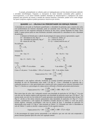 A aeração, principalmente no subsolo, pode ser inadequada para um bom desenvolvimento radicular
e atividade microbiológica. Enquanto os microporos de maior tamanho acomodam pêlos capilares e
microorganismos, os de menor tamanho (também chamados de ultramicroporos e criptoporos) são muito
pequenos para permitir até mesmo a entrada das menores bactérias. Entretanto, podem servir como abrigos
nos quais compostos orgânicos podem permanecer intocáveis por séculos.
QUADRO 1.4 – CÁLCULO DA PERCENTAGEM DO ESPAÇO POROSO
A densidade do solo pode ser facilmente quantificada e a densidade de partículas, para a maioria dos solos
com predominância de minerais silicatados, pode ser assumida como 2,65 Mg m-3. Medidas diretas do
espaço poroso do solo requerem utilização de técnicas de alto custo e grande dispêndio de tempo. Deste
modo, o espaço poroso pode ser mais facilmente calculado conhecendo-se a densidade do solo e densidade
de partículas.
A dedução da fórmula para o cálculo da percentagem do espaço poroso é apresentada a seguir:
Ds = densidade do solo, Mg m-3
Vs = volume de sólidos, m3
-3
Dp = densidade de partículas, Mg m
Vp = volume de poros, m3
Ms =massa do solo, Mg
Vs+Vp = volume total do solo, m3
Por definição:

MS
= DP
VS

MS
= Ds
VS + V P

e

Isolando Ms:
Ms = Dp x Vs
Portanto:

e

Dp x Vs = Ds(Vs + Vp)

Ms = Ds (Vs + Vp)

VS
D
= s
VS + VP DP

e

Como:

VS
× 100 = % de sólidos
VS + VP

então:

% de sólidos =

Ds
× 100
DP

Como a % de poros + % de sólidos = 100 e a % de poros = 100 – % de sólidos. Então:


 Ds
×100 


 DP

Espaço poroso (%) = 100 – 


Exemplo:
Considerando o solo argiloso cultivado, localizado no Canadá (Cambid) apresentado na Tabela 1.3. A
densidade do solo foi determinada como sendo 1,28 Mg m-3. Como a densidade de partículas não é
conhecida assumiu-se o valor aproximado para a maioria dos solos compostos por minerais silicatados (2,65
Mg m-3). Calculou-se a percentagem do espaço poroso utilizando a fórmula apresentada anteriormente:
Espaço poroso (%) = 100 –

 1,28

× 100  = 100 − 48,3 = 51,7

 2,65


Para certos tipos de solos, não é adequado assumir uma densidade de partículas de 2,65 Mg m-3. Um solo
com alto teor de matéria orgânica pode apresentar uma densidade de partículas menor que 2,65 Mg m-3. Do
mesmo modo, um solo rico em óxidos de Fe pode apresentar uma densidade de partículas maior do que 2,65
Mg m-3, devido ao fato destes minerais apresentarem altas densidades de partículas (3,5 Mg m-3). Como
exemplo, consideremos o solo argiloso do Zimbabwe (Ustalfs) descrito na Tabela 1.3. Este solo possui
textura argilosa, coloração avermelhada e alto teor de óxidos de ferro. A densidade de partículas foi
determinada como sendo 3,21 Mg m-3 (não mostrado na Tabela 1.3). Utilizando este valor e a densidade do
solo da Tabela 1.3, pode-se calcular o espaço poroso (%) da seguinte maneira:
Espaço poroso (%) = 100 –

 1,20

× 100  = 100 − 37,4 = 62,6

 3,21


A alta percentagem de espaço poroso apresentada é um indicativo que este solo não está compactado e
possui estrutura granular típica dos solos sob vegetação natural.
32

 