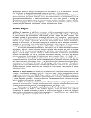 por gramíneas, acentua os processos físicos de agregação associados aos ciclos de umedecimento e secagem.
Este efeito é mais um dos exemplos da interação entre processos físicos e biológicos no solo.
Os ciclos de congelamento e descongelamento têm efeito similar, a formação de cristais de gelo é um
processo de secagem, que também retira água do solo. A expansão e contração que acompanham os ciclos de
congelamento-descongelamento e umedecimento-secagem nos solos criam fissuras e pressões que,
alternadamente, separam grandes massas de solos e comprimem partículas em unidades estruturais definidas.
Os efeitos de agregação destes ciclos de temperatura e umidade são mais pronunciados em solos com alto
conteúdo de argilas expansivas, especialmente Vertisols, Molisols e alguns Alfisols.

Processos Biológicos
Atividades de organismos do solo. Dentre os processos biológicos de agregação, os mais importantes são:
(1) atividade de minhocas, (2) arranjamento de partículas por redes de raízes e hifas de fungos e (3) produção
de gomas orgânicas por microrganismos, especialmente bactérias e fungos. Em solos cultivados e não
cultivados, minhocas (e cupins) deslocam partículas de solo, muitas vezes ingerindo-as e transformando-as
em grumos. Em solos de floresta, o horizonte superficial consiste principalmente de agregados formados por
minhocas (ver, por exemplo, Figura 1.10a). As raízes das plantas também movem partículas à medida que
penetram no perfil do solo. Este movimento faz com que as partículas de solo se aproximem estimulando a
agregação. Ao mesmo tempo, canais criados pelas raízes das plantas e pelos organismos do solo servem como
macroporos, quebrando torrões maiores e ajudando a definir unidades estruturais de maior tamanho.
As raízes das plantas (principalmente pêlos radiculares) e hifas de fungos exsudam polissacarídeos
semelhantes a açúcares e, outros compostos orgânicos, formando redes pegajosas que unem as partículas
individuais do solo e os pequenos microagregados em aglomerados maiores denominados macroagregados
(Figura 1.28a). Os fungos associados à raízes de plantas (denominados micorrizas) são particularmente
eficientes em proporcionar este tipo de estabilidade aos agregados maiores à curto prazo, pois secretam
proteínas denominadas glomulinas, que são eficientes como agente cimentante (Figura 1.30 e Quadro 1.5).
As bactérias também produzem polissacarídeos e outras gomas orgânicas à medida que elas
decompõem os resíduos de plantas. Os polissacarídeos bacterianos são mostrados misturados com partículas
de argila em uma escala muito pequena (Figura 1.31). Muitas destas raízes e gomas orgânicas produzidas por
microrganismos são resistentes à dissolução pela ação da água e não apenas aumentam a formação dos
agregados do solo, como também asseguram sua estabilidade por períodos de meses até anos. Estes processos
são mais observados em solos superficiais, onde a atividade de raízes, animais, e a acumulação de matéria
orgânica são maiores.
Influência da matéria orgânica. Em muitos solos, a matéria orgânica é o principal agente responsável pela
formação e estabilidade dos agregados (Figura 1.32). Em primeiro lugar, a matéria orgânica fornece substrato
energético que torna possível a atividade de fungos, bactérias e animais do solo. Segundo, à medida que os
resíduos orgânicos são decompostos, formam-se gel e outros produtos viscosos que, juntamente com bactérias
e fungos associados estimulam a formação de agregados. Os exsudados orgânicos das raízes das plantas
também participam da formação dos agregados.
Produtos da decomposição orgânica, tais como polímeros complexos, interagem quimicamente com
partículas de argilas silicatadas e óxidos de ferro e alumínio. Estes compostos orientam as partículas de argila
formando pontes entre elas e, unindo-as em agregados estáveis em água (Figura 1.28d)
Durante o processo de agregação, as partículas minerais do solo (silte e areia fina), são cobertas com
resíduos decompostos de plantas e outros materiais orgânicos. Mesmo na menor escala, partículas
microscópicas de resíduos decompostos de húmus se misturam com partículas de argila. Os complexos
organominerais resultantes promovem a formação de agregados. A Figura 1.31 mostra uma evidência direta
dos complexos organominerais na união de partículas do solo.

39

 