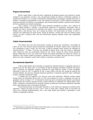 Preparo Convencional
Desde a idade média, o arado têm sido o implemento de preparo primário mais utilizado no mundo
ocidental. O seu propósito é inverter o solo, incorporando resíduos de culturas e fertilizantes orgânicos na
camada arável (Figura 1.35). A aração é normalmente complementada com gradagem, utilizada para cortar os
resíduos e incorporá-los parcialmente ao solo. Nas práticas convencionais, o cultivo primário é seguido por
numerosas operações secundárias, como gradagens, para eliminar plantas daninhas e quebrar torrões maiores,
de forma a preparar uma sementeira adequada.
Após o plantio, o solo pode receber outras operações secundárias de cultivo, com o objetivo de
controlar plantas daninhas e eliminar o encrostamento superficial. Na agricultura mecanizada, todas as
operações de cultivo convencional são realizadas com tratores e outros equipamentos pesados, que podem
trafegar sobre a área diversas vezes, até a ocasião da colheita. Em muitas partes do mundo, o cultivo é
realizado com implementos de tração animal. Apesar de humanos e animais não serem tão pesados quanto
tratores, seu peso é aplicado sobre uma área relativamente pequena, podendo causar uma compactação
considerável.

Cultivo Conservacionista
Nos últimos anos, têm sido desenvolvidos sistemas de manejo que minimizam a necessidade de
cultivo do solo. Estes sistemas deixam consideráveis quantidades de resíduos vegetais sobre a superfície do
solo, protegendo-o contra a erosão. Por esta razão, as práticas adotadas nestes sistemas são chamadas de
conservacionistas12. A Figura 1.36 ilustra uma operação de plantio direto, onde uma cultura é implantada
sobre resíduos de outra, com mobilização mínima do solo. Outros sistemas de cultivo mínimo permitem
alguma mobilização do solo, mas ainda assim deixam uma grande quantidade de resíduos de culturas na
superfície. Estes resíduos orgânicos protegem a superfície do solo do impacto das gotas de chuva e da ação
abrasiva do vento, reduzindo a erosão eólica e hídrica e mantendo a estrutura do solo.

Encrostamento Superficial
Gotas de água durante chuvas pesadas ou irrigação por aspersão destroem os agregados expostos na
superfície do solo. Em alguns solos, os sais diluídos na água de irrigação estimulam a dispersão das argilas.
Com a dispersão dos agregados, pequenas partículas de argila dispersas tendem a serem carregadas,
obstruindo os poros do solo. A superfície do solo é então coberta com uma fina camada de material sem
estrutura definida, num processo chamado selamento superficial. O selamento superficial reduz a infiltração
de água e aumenta as perdas por erosão.
À medida que esta superfície seca, forma-se uma crosta endurecida. Plântulas somente podem
emergir através do trincamento desta crosta. Um solo com formação de crostas é comparado com outro de
agregados estáveis na Figura 1.37. A formação da crosta logo após a semeadura pode impedir a germinação
de grande parte das sementes, fazendo com que a cultura tenha que ser replantada. Em regiões áridas e semiáridas, o selamento e encrostamento do solo pode aumentar as perdas por escorrimento superficial, reduzindo
assim a água disponível para o crescimento de plantas.
O encrostamento pode ser minimizado mantendo-se o solo coberto por vegetação ou cobertura morta
reduzindo o impacto das gotas de chuva. Caso a crosta se forme após o plantio, pode ser necessário um
cultivo leve, realizado preferencialmente com o solo ainda úmido, para facilitar a germinação e evitar
reduções na população de plantas.

12

O Departamento de Agricultura dos Estados Unidos define preparo conservacionista como qualquer sistema que deixe
pelo menos 30% da superfície do solo coberta por resíduos.

47

 