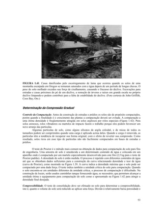 FIGURA 1.41. Casas danificadas pelo escorregamento de lama que ocorreu quando os solos de uma
montanha escarpada em Oregon se tornaram saturados com a água depois de um período de longas chuvas. O
peso do solo molhado excedeu sua força de cisalhamento, causando o fracasso do declive. Escavações para
estradas e casas próximos do pé de um declive, a remoção de árvores e raízes em grande escala no próprio
declive limpando-o podem contribuir para a falta de estabilidade do declive. (Foto cortesia de John Griffith,
Coos Bay, Ore.)

Determinação da Compressão Gradual
Controle da Compactação. Antes da construção de estradas e prédios os solos são de propósito compactados,
porém quando a finalidade é o crescimento das plantas a compactação deverá ser evitada. A compactação a
uma ótima densidade é freqüentemente atingida em solos argilosos por rolos especiais (Figura 1.42). Para
solos arenosos, rolos vibradores ou martelos de impacto fazem o trabalho porque eles podem favorecer um
novo arranjo das partículas.
Algumas partículas de solo, como alguns silicatos de argila coloidal, e de micas de todos os
tamanhos podem ser comprimidos quando uma carga é aplicada acima deles. Quando a carga é removida, as
partículas têm a tendência de recuperar sua forma original, com o efeito de reverter sua compressão. Como
resultado, solos ricos em esse tipo de partículas não são facilmente compactados em bases de estradas e
prédios.
O teste de Proctor é o método mais comum na obtenção de dados para compactação do solo para fins
de engenharia. Uma amostra de solo é umedecida a um determinado conteúdo de água e colocada em um
aparelho onde é compactada por um martelo especialmente desenvolvido para este fim (2,5 kg para o teste de
Proctor padrão). A densidade do solo é então medida. O processo é repetido com diferentes conteúdos de água
até que se obtenham dados suficientes para a construção da curva relacionando densidade e teor de água
(curva de Proctor), como mostrado na Figura 1.39. A curva indica a densidade máxima que o solo pode ser
compactado por uma dada força. O teste indica também a umidade crítica do solo para compactação. Quando
o solo encontra-se em umidades diferentes da umidade crítica, o processo de compactação é dificultado. Na
construção de locais, serão usados caminhões tanque fornecendo água, se necessário, que permitam alcançar a
umidade ótima e equipamento para compactação do solo como o apresentado na Figura 1.42 para atingir a
densidade final desejada.
Compressibilidade. O teste de consolidação deve ser efetuado no solo para determinar a compressibilidade,
isto é, quanto o volume do solo será reduzido ao aplicar uma força. Devido à relativamente baixa porosidade e

53

 