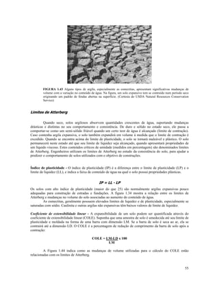 FIGURA 1.43 Alguns tipos de argila, especialmente as esmectitas, apresentam significativas mudanças de
volume com a variação no conteúdo de água. Na figura, um solo expansivo tem se contraído num período seco
originando um padrão de fendas abertas na superfície. (Cortesia do USDA Natural Resources Conservation
Service)

Limites de Atterberg
Quando seco, solos argilosos absorvem quantidades crescentes de água, suportando mudanças
drásticas e distintas no seu comportamento e consistência. De duro e sólido no estado seco, ele passa a
comportar-se como um semi-sólido friável quando um certo teor de água é alcançado (limite de contração).
Caso contenha argila expansiva, o solo também expandirá em volume à medida que o limite de contração é
excedido. Quando se encontra acima do limite de plasticidade, o solo se tornará maleável e plástico. O solo
permanecerá neste estado até que seu limite de liquidez seja alcançado, quando apresentará propriedades de
um líquido viscoso. Estes conteúdos críticos de umidade (medidos em percentagem) são denominados limites
de Atterberg. Engenheiros utilizam os limites de Atterberg no estudo da consistência do solo, para ajudar a
predizer o comportamento de solos utilizados com o objetivo de construções.
Índice de plasticidade - O índice de plasticidade (IP) é a diferença entre o limite de plasticidade (LP) e o
limite de liquidez (LL), e indica a faixa de conteúdo de água na qual o solo possui propriedades plásticas.

IP = LL - LP
Os solos com alto índice de plasticidade (maior do que 25) são normalmente argilas expansivas pouco
adequadas para construção de estradas e fundações. A figura 1.34 mostra a relação entre os limites de
Atterberg e mudanças no volume do solo associadas ao aumento do conteúdo de água.
As esmectitas, geralmente possuem elevados limites de liquidez e de plasticidade, especialmente se
saturadas com sódio. Caulinita e outras argilas não expansivas têm baixos valores de limite de liquidez.
Coeficiente de extensibilidade linear - A expansibilidade de um solo podem ser quantificada através do
coeficiente de extensibilidade linear (COLE). Suponha que uma amostra de solo é umedecida até seu limite de
plasticidade e moldada na forma de uma barra com dimensão LM. Se a barra de solo é seca ao ar, ela se
contrairá até a dimensão LD. O COLE é a percentagem de redução de comprimento da barra de solo após a
contração:
COLE = LM-LD x 100
LM
A Figura 1.44 indica como as mudanças de volume utilizadas para o cálculo do COLE estão
relacionadas com os limites de Atterberg.

55

 