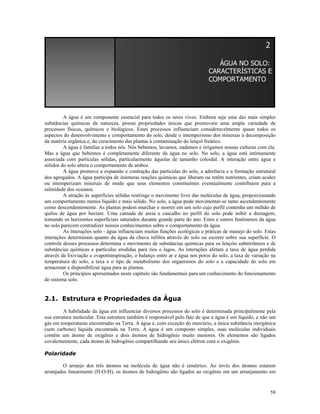 2
ÁGUA NO SOLO:
CARACTERÍSTICAS E
COMPORTAMENTO

A água é um componente essencial para todos os seres vivos. Embora seja uma das mais simples
substâncias químicas da natureza, possui propriedades únicas que promovem uma ampla variedade de
processos físicos, químicos e biológicos. Estes processos influenciam consideravelmente quase todos os
aspectos do desenvolvimento e comportamento do solo, desde o intemperismo dos minerais à decomposição
da matéria orgânica e, do crescimento das plantas à contaminação do lençol freático.
A água é familiar a todos nós. Nós bebemos, lavamos, nadamos e irrigamos nossas culturas com ela.
Mas a água que bebemos é completamente diferente da água no solo. No solo, a água está intimamente
associada com partículas sólidas, particularmente àquelas de tamanho coloidal. A interação entre água e
sólidos do solo altera o comportamento de ambos.
A água promove a expansão e contração das partículas do solo, a aderência e a formação estrutural
dos agregados. A água participa de inúmeras reações químicas que liberam ou retêm nutrientes, criam acidez
ou intemperizam minerais de modo que seus elementos constituintes eventualmente contribuem para a
salinidade dos oceanos.
A atração às superfícies sólidas restringe o movimento livre das moléculas de água, proporcionando
um comportamento menos líquido e mais sólido. No solo, a água pode movimentar-se tanto ascendentemente
como descendentemente. As plantas podem murchar e morrer em um solo cujo perfil contenha um milhão de
quilos de água por hectare. Uma camada de areia e cascalho no perfil do solo pode inibir a drenagem,
tornando os horizontes superficiais saturados durante grande parte do ano. Estes e outros fenômenos da água
no solo parecem contradizer nossos conhecimentos sobre o comportamento da água.
As interações solo - água influenciam muitas funções ecológicas e práticas de manejo do solo. Estas
interações determinam quanto da água da chuva infiltra através do solo ou escorre sobre sua superfície. O
controle desses processos determina o movimento de substâncias químicas para os lençóis subterrâneos e de
substâncias químicas e partículas erodidas para rios e lagos. As interações afetam a taxa de água perdida
através da lixiviação e evapotranspiração, o balanço entre ar e água nos poros do solo, a taxa de variação na
temperatura do solo, a taxa e o tipo de metabolismo dos organismos do solo e a capacidade do solo em
armazenar e disponibilizar água para as plantas.
Os princípios apresentados neste capítulo são fundamentais para um conhecimento do funcionamento
do sistema solo.

2.1. Estrutura e Propriedades da Água
A habilidade da água em influenciar diversos processos do solo é determinada principalmente pela
sua estrutura molecular. Esta estrutura também é responsável pelo fato de que a água é um líquido, e não um
gás em temperaturas encontradas na Terra. A água é, com exceção do mercúrio, a única substância inorgânica
(sem carbono) líquida encontrada na Terra. A água é um composto simples, suas moléculas individuais
contêm um átomo de oxigênio e dois átomos de hidrogênio muito menores. Os elementos são ligados
covalentemente, cada átomo de hidrogênio compartilhando seu único elétron com o oxigênio.
Polaridade
O arranjo dos três átomos na molécula de água não é simétrico. Ao invés dos átomos estarem
arranjados linearmente (H-O-H), os átomos de hidrogênio são ligados ao oxigênio em um arranjamento em

59

 