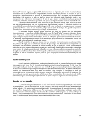 forma de V com um ângulo de apenas 105º. Como mostrado na Figura 2.1, isto resulta em uma molécula
assimétrica com os pares de elétrons compartilhados passando mais tempo próximos ao oxigênio do que ao
hidrogênio. Consequentemente, a molécula da água exibe polaridade, isto é, as cargas não são igualmente
distribuídas. Pelo contrário, o lado no qual os átomos de hidrogênio estão localizados tende a ser
eletropositivo e o lado oposto eletronegativo. O fato de que a água é constituída de moléculas polares é
responsável por muitas propriedades que fazem com que ela desempenhe funções únicas no ambiente do solo.
A polaridade ajuda a explicar como moléculas de água interagem entre si. Cada molécula de água
não atua independentemente, mas está ligada a outras duas moléculas vizinhas. O hidrogênio (positivo) na
extremidade de uma molécula atrai o oxigênio (negativo) de outra, resultando em um agrupamento em cadeia
(polímero). Devido a união de suas moléculas, a água tem um ponto de ebulição alto, quando comparado a
outros líquidos de baixo peso molecular (por exemplo, álcool metílico).
A polaridade também explica porque moléculas de água são atraídas por íons carregados
eletrostaticamente e à superfícies coloidais. Cátions tais como H+, Na+, K+ e Ca2+ tornam-se hidratados devido
a sua atração pelo oxigênio (negativo) na extremidade da molécula de água. Do mesmo modo, superfícies de
argila carregadas negativamente atraem a água, através do hidrogênio (positivo) na extremidade da molécula.
A polaridade também promove a dissolução de sais na água, pelo fato de que os componentes iônicos têm
maior atração pelas moléculas de água do que entre si.
Quando moléculas de água são atraídas por íons carregados eletrostaticamente ou pelas superfícies
das partículas de argila, elas se tornam mais próximas do que na água pura. Neste estado de arranjamento seu
movimento livre é restrito e seu estado de energia é menor do que na água pura. Assim, quando íons ou
partículas de argila tornam-se hidratados, energia deve ser liberada. Esta liberação de energia é evidenciada
como o calor de solução, quando íons são hidratados, ou como calor de umedecimento, quando as partículas
de argila são umedecidas. Este último fenômeno pode ser demonstrado colocando-se um pouco de argila seca
na palma da mão e adicionando algumas gotas de água, um pequeno aumento na temperatura pode ser
sentido.

Pontes de Hidrogênio
Através das pontes de hidrogênio, um átomo de hidrogênio pode ser compartilhado entre dois átomos
eletronegativos tais como O e N, formando uma ligação de relativamente baixa energia. Devido à sua alta
eletronegatividade, um átomo de oxigênio em uma molécula de água exerce atração pelo átomo de hidrogênio
na molécula vizinha. Este tipo de ligação é responsável pela polimerização da água. As pontes de hidrogênio
também são responsáveis pelos altos, ponto de ebulição, calor específico e viscosidade da água, em
comparação com as mesmas propriedades de outros compostos hidrogenados, tais como H2S, que possui alto
peso molecular mas não apresenta pontes de hidrogênio. Estas pontes também são responsáveis pela rigidez
estrutural de alguns cristais de argila e pela estrutura de alguns compostos orgânicos, tais como proteínas.
Coesão versus adesão
As pontes de hidrogênio determinam as duas forças básicas responsáveis pela retenção e movimento
da água no solo: a atração entre moléculas de água (coesão) e atração das moléculas de água pelas superfícies
sólidas (adesão). Pela adesão (também chamada adsorção), algumas moléculas de água são firmemente retidas
nas superfícies das partículas sólidas do solo. Por sua vez, estas moléculas de água retidas por adesão retém
por coesão outras moléculas de água mais distantes das superfícies sólidas (Figura 2.2). Juntas, as forças de
adesão e coesão tornam possível que as partículas sólidas do solo retenham água, controlando seu movimento
e uso. A adesão e coesão também tornam possível a plasticidade das argilas.

60

 