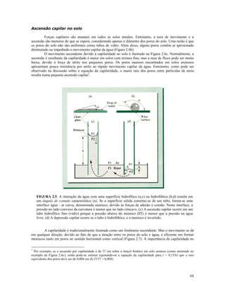 Ascensão capilar no solo
Forças capilares são atuantes em todos os solos úmidos. Entretanto, a taxa de movimento e a
ascensão são menores do que se espera, considerando apenas o diâmetro dos poros do solo. Uma razão é que
os poros do solo não são uniformes como tubos de vidro. Além disso, alguns poros contêm ar aprisionado
diminuindo ou impedindo o movimento capilar da água (Figura 2.6b).
O movimento ascendente devido à capilaridade no solo é ilustrado na Figura 2.6c. Normalmente, a
ascensão é resultante da capilaridade é maior em solos com textura fina, mas a taxa de fluxo pode ser muito
baixa, devido à força de atrito nos pequenos poros. Os poros maiores encontrados em solos arenosos
apresentam pouca resistência por atrito ao rápido movimento capilar da água. Entretanto, como pode ser
observado na discussão sobre a equação da capilaridade, o maior raio dos poros entre partículas de areia
resulta numa pequena ascensão capilar1.

FIGURA 2.5. A interação da água com uma superfície hidrofílica (a,c) ou hidrofóbica (b,d) resulta em
um ângulo de contato característico (α). Se a superfície sólida constitui-se de um tubo, forma-se uma
interface água - ar curva, denominada menisco, devido às forças de adesão e coesão. Nesta interface, a
pressão no lado convexo da curvatura é menor que no lado côncavo. (c) A ascensão capilar ocorre em um
tubo hidrofílico fino (vidro) porque a pressão abaixo do menisco (P2) é menor que a pressão na água
livre. (d) A depressão capilar ocorre se o tubo é hidrofóbico, e o menisco é invertido.
A capilaridade é tradicionalmente ilustrada como um fenômeno ascendente. Mas o movimento se dá
em qualquer direção, devido ao fato de que a atração entre os poros do solo e água, é eficiente em formar
meniscos tanto em poros no sentido horizontal como vertical (Figura 2.7). A importância da capilaridade no
1

Por exemplo, se a ascensão por capilaridade é de 37 cm sobre o lençol freático em solo arenoso (como mostrado no
exemplo da Figura 2.6c), então pode-se estimar (ajustando-se a equação da capilaridade para r = 0,15/h) que o raio
equivalente dos poros deve ser de 0,004 cm (0,15/37 = 0,004).

64

 
