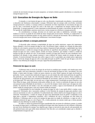 controle do movimento da água em poros pequenos, se tornará evidente quando abordarmos os conceitos de
energia da água no solo.

2.3 Conceitos da Energia da Água no Solo
A retenção e o movimento da água no solo, sua absorção e translocação nas plantas, e sua perda para
a atmosfera são fenômenos relacionados à energia. Diferentes tipos de energia estão envolvidos, incluindo
energia potencial e cinética. A energia cinética é certamente um fator importante no movimento da água em
um rio, mas o movimento da água nos solos é tão lento que o componente da energia cinética pode ser
desprezado. A energia potencial é a mais importante na determinação do estado e movimento da água no solo.
Por questão de simplicidade, usaremos neste texto o termo energia em referência à energia potencial.
Ao considerarmos a energia, devemos ter em mente que todas as substâncias, incluindo a água,
tendem à se mover ou mudar de um estado de maior energia para um de menor. Portanto, se conhecermos os
níveis de energia em diferentes pontos no solo, pode-se prever a direção do movimento. São as diferenças nos
níveis de energia entre locais vizinhos que influenciam o movimento da água.
Forças que afetam a energia potencial
A discussão sobre estrutura e propriedades da água nas seções anteriores, sugere três importantes
forças afetando o nível de energia da água no solo. Em primeiro lugar a adesão ou a atração da água pelos
sólidos do solo (matriz), promovem uma força mátrica (responsável pela adsorção e capilaridade) que reduz
consideravelmente o estado de energia da água próximo às superfícies das partículas. Em segundo lugar, a
atração da água aos íons e outros solutos, resulta em forças osmóticas, que tendem a reduzir o estado de
energia da água na solução do solo. O movimento osmótico da água pura através de uma membrana semipermeável em direção a uma solução (osmose) é uma evidência do menor estado de energia da água na
solução. A terceira principal força que atua sobre a água no solo é a gravidade, que sempre puxa a água para
baixo. O nível de energia da água no solo a uma dada elevação no perfil é maior do que da água a um nível
inferior. Essa diferença de energia faz com que a água flua descendentemente.
Potencial da água no solo
A diferença entre os níveis de energia de um local ou condição (por exemplo, solo úmido) para outro
(por exemplo, solo seco) determina a direção e a taxa de movimento da água no solo e nas plantas. Em solo
úmido, a maior parte da água é retida nos poros maiores ou como filmes espessos de água envolvendo as
partículas. Assim, a maioria das moléculas de água em um solo úmido não estão muito próximas da superfície
das partículas e, desse modo, não são fortemente retidas pelos sólidos do solo (matriz). Nessa condição, as
moléculas de água possuem uma considerável liberdade de movimento, então seu nível de energia é próximo
ao da água pura. Por outro lado, em um solo seco, a água remanescente é localizada nos poros menores e em
finos filmes de água, sendo fortemente retida pelos sólidos do solo. Assim as moléculas de água em um solo
seco possuem pouca liberdade de movimento, e o seu nível de energia é muito menor que o da água em solos
úmidos. Se amostras de solo úmido e seco são colocadas em contato, a água se movimentará do solo úmido
(maior estado de energia) para o solo seco (menor estado de energia).
A determinação do nível absoluto de energia da água no solo é uma tarefa difícil e muitas vezes,
impossível. Felizmente, não é necessário conhecer o nível absoluto de energia da água para predizer como
será seu movimento no solo e no ambiente. O conhecimento dos valores relativos de energia da água no solo é
suficiente. Normalmente, o estado de energia da água num determinado local do perfil é comparado ao da
água pura a pressão e temperatura constantes, sem a influência do solo e localizada em uma altura de
referência. A diferença entre os níveis de energia da água pura no estado de referência e a água no solo é
chamada potencial da água no solo (Figura 2.8), o termo potencial, do mesmo modo que o termo pressão,
implica em uma diferença no estado de energia.
Se todos os valores do potencial da água considerados têm um ponto de referência comum, (o estado
de energia da água pura), as diferenças no potencial da água entre duas amostras de solo refletem a diferença
em seus níveis absolutos de energia. Isso significa que a água se moverá de uma zona do solo possuindo um
alto potencial para outra que tenha menor potencial. Este fato deve ser considerado sempre que se abordar o
comportamento da água do solo.

65

 