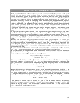 QUADRO 2.1 - O MECANISMO DA CAPILARIDADE
A ação da capilaridade é devida às forças combinadas de adesão e coesão, como verificado quando uma gota de água é
colocada sobre uma superfície sólida. Substâncias sólidas que possuem uma superfície eletronegativa (devida por
exemplo, aos átomos de oxigênio nos tetraedros de silício, presentes no quartzo ou vidro) atraem fortemente a
extremidade eletropositiva do hidrogênio H na molécula de água. Essas substâncias são chamadas hidrofílicas (afinidade
pela água), pois a atração das moléculas de água pelas superfícies sólidas (adesão) é maior que a atração entre as
moléculas de água (coesão), a adesão fará com que uma gota de água colocada sobre uma superfície sólida hidrofílica,
como vidro limpo, se espalhe ao longo desta superfície formando assim um ângulo agudo (< 90°) entre a interface água-ar
e superfície sólida (Figura 2.5a). Esse ângulo de contato é específico para interações entre diferentes substâncias líquidas e
sólidas (exemplo: água e vidro). Quanto maior a atração das moléculas de água pela superfície sólida, mais próximo de
zero será o ângulo de contato.
Por outro lado, moléculas de água colocadas sobre uma superfície hidrofóbica (que repele a água) adquirem forma
esférica. O ângulo de contato resultante é obtuso (> 90°), indicando que a adesão não é tão forte quanto a coesão (Figura
2.5b).
Se ao invés de uma superfície plana e uma gota d’água, considerarmos um tubo de diâmetro reduzido, de vidro limpo,
colocado sobre a água, a adesão fará com que a água se espalhe sobre a superfície, formando o mesmo ângulo de contato
α com o vidro, como observado no caso da gota d’água. Ao mesmo tempo, a coesão entre as moléculas de água cria uma
tensão superficial, que faz com que uma superfície curva (chamada menisco), se forme na interface entre água e ar no
interior do tubo (Figura 2.5c). Se o ângulo de contato é próximo a zero, a curvatura do menisco será semelhante a um semi
círculo.
A interface curva entre a água e ar faz com que a pressão seja menor no lado convexo (P2, Figura 2.5c) do que no lado
côncavo do menisco. A pressão atmosférica (P1) atua sobre o menisco e a superfície livre da água no recipiente. Pelo fato
da pressão no menisco P2 ser menor que a pressão na superfície livre da água, a água é empurrada no interior do tubo
capilar. A ascensão da água no tubo se dará até que o menisco alcance uma altura h, no qual o peso da água no tubo
equilibra a diferença de pressão P2-P1. Nesta condição, as forças empurrando a água no tubo estarão em equilibro com as
forças puxando-a para baixo.
As forças ascendentes são determinadas pelo produto da tensão superficial (T), o comprimento da superfície de contato
entre o tubo e o menisco (circunferência do tubo = 2πr) e o componente ascendente dessa força (cos α).
As forças descendentes são determinadas pelo produto da densidade da água (d), o volume da água acima da superfície
livre (hπr2) e a aceleração da gravidade g.
Deste modo, quando a ascensão capilar cessa, temos a seguinte igualdade:
Forças ascendentes = Forças descendentes
T x 2πr x cos α = d x h x πr2 g
Note que se o raio do tubo tivesse metade do diâmetro (0,5r), a força de ascensão seria reduzida à metade, mas as forças
descendentes seriam 0,25 vezes maiores (0,5r)2= 0,5r * 0,5r = 0,25r) assim, a ascensão seria o dobro. Esta é a razão pela
qual a ascensão capilar é maior em tubos de menor diâmetro. A equação de equilíbrio entre as forças ascendentes e
descendentes pode ser matematicamente rearranjadas isolando-se a altura de ascensão capilar:
h = 2 T cosα / rdg
A maior parte das interações entre água e sólidos no solo é do tipo hidrofílica como mostrado na Figura 2.5a e c. A
atração entre água e superfície das partículas do solo é normalmente tão forte, que o ângulo de contato é muito próximo a
zero, fazendo com que o coseno seja aproximadamente igual a 1. O cos α pode então ser ignorado sob tais circunstâncias.
Os outros três fatores que afetam a ascensão capilar (T, d e g) são constantes a uma dada temperatura e podem ser
combinados em uma única constante. Assim, a equação simplificada da capilaridade, pode ser escrita da seguinte forma:
h (cm) = 0,15 (cm2) / r (cm)

Como esperado, a ascensão capilar só ocorrerá se o tubo for feito de material hidrofílico. Se um tubo
hidrofóbico (por exemplo um tubo encerado) é colocado dentro de um recipiente com água, o menisco será
convexo, ao invés de côncavo, e deste modo ocorrerá a depressão capilar (Figura 2.5d). Esta situação ocorre
em certas camadas de solo que repelem a água.

66

 