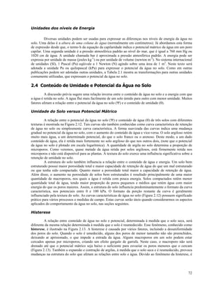 Unidades dos níveis de Energia
Diversas unidades podem ser usadas para expressar as diferenças nos níveis de energia da água no
solo. Uma delas é a altura de uma coluna de água (normalmente em centímetros). Já abordamos esta forma
de expressão desde que, o termo h da equação da capilaridade indica o potencial mátrico da água em um poro
capilar. Uma segunda unidade é a pressão atmosférica padrão ao nível do mar, que é igual a 760 mm Hg ou
1020 cm de água. A unidade chamada bar é aproximada a pressão atmosférica padrão. A energia pode ser
expressa por unidade de massa (joules kg-1) ou por unidade de volume (newton m-2). No sistema internacional
de unidades (SI), 1 Pascal (Pa) eqüivale a 1 Newton (N) agindo sobre uma área de 1 m2. Neste texto será
adotada a unidade Pa ou quilopascal (kPa) para expressar o potencial da água no solo. Como em outras
publicações podem ser adotadas outras unidades, a Tabela 2.1 mostra as transformações para outras unidades
comumente utilizadas, que expressam o potencial da água no solo.

2.4 Conteúdo de Umidade e Potencial da Água no Solo
A discussão prévia sugere uma relação inversa entre o conteúdo de água no solo e a energia com que
a água é retida no solo. A água flui mais facilmente de um solo úmido para outro com menor umidade. Muitos
fatores afetam a relação entre o potencial da água no solo (Ψ) e o conteúdo de umidade (θ).
Umidade do Solo versus Potencial Mátrico
A relação entre o potencial da água no solo (Ψ) e conteúdo de água (θ) de três solos com diferentes
texturas é mostrada na Figura 2.12. Tais curvas são também conhecidas como curva característica de retenção
de água no solo ou simplesmente curva característica. A forma suavizada das curvas indica uma mudança
gradual no potencial da água no solo, com o aumento do conteúdo de água e vice-versa. O solo argiloso retém
muito mais água, a um determinado potencial, do que o solo franco ou o arenoso. Deste modo, a um dado
conteúdo de água, ela é retida mais fortemente no solo argiloso do que nos outros dois, (note que o potencial
da água no solo é plotado em escala logarítmica). A quantidade de argila no solo determina a proporção de
microporos. Como veremos, quase metade da água retida por solos argilosos, está firmemente retida nos
microporos e não está disponível para as plantas. A textura do solo exerce uma influência significativa sobre a
retenção de umidade no solo.
A estrutura do solo também influencia a relação entre o conteúdo de água e energia. Um solo bem
estruturado possui maior porosidade total e maior capacidade de retenção de água do que um mal estruturado
ou que tenha sido compactado. Quanto maior a porosidade total maior a capacidade de retenção de água.
Além disso, o aumento na porosidade de solos bem estruturados é resultado principalmente de uma maior
quantidade de macroporos, nos quais a água é retida com pouca energia. Solos compactados retêm menor
quantidade total de água, tendo maior proporção de poros pequenos e médios que retém água com maior
energia do que os poros maiores. Assim, a estrutura do solo influencia predominantemente o formato da curva
característica, nos potenciais entre 0 e 100 kPa. O formato da porção restante da curva é geralmente
influenciado pela textura do solo. As curvas características de água no solo (Figura 2.12) possuem significado
prático para vários processos e medidas de campo. Estas curvas serão úteis quando considerarmos os aspectos
aplicados do comportamento da água no solo, nas seções seguintes.
Histerese
A relação entre conteúdo de água no solo e potencial, determinada à medida que o solo seca, será
diferente da mesma relação determinada à medida que o solo é reumedecido. Esse fenômeno, conhecido como
histerese, é ilustrado na Figura 2.13. A histerese é causada por vários fatores, incluindo a desuniformidade
dos poros do solo. Quando o solo é umedecido, alguns dos poros de menor tamanho não são preenchidos,
deixando ar aprisionado, o que impede a entrada da água. Alguns macroporos em um solo podem estar
cercados apenas por microporos, criando um efeito gargalo de garrafa. Neste caso, o macroporo não será
drenado até que o potencial mátrico seja baixo o suficiente para esvaziar os poros menores que o cercam
(Figura 2.13). Também a expansão e contração de argilas, à medida que o solo seca e é reumedecido, provoca
mudanças na estrutura do solo que afetam as relações entre solo e água. Devido ao fenômeno da histerese, é

72

 