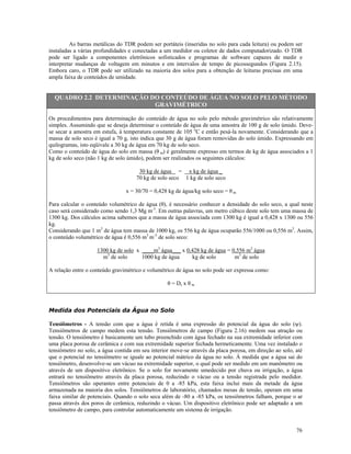 As barras metálicas do TDR podem ser portáteis (inseridas no solo para cada leitura) ou podem ser
instaladas a várias profundidades e conectadas a um medidor ou coletor de dados computadorizado. O TDR
pode ser ligado a componentes eletrônicos sofisticados e programas de software capazes de medir e
interpretar mudanças de voltagem em minutos e em intervalos de tempo de picossegundos (Figura 2.15).
Embora caro, o TDR pode ser utilizado na maioria dos solos para a obtenção de leituras precisas em uma
ampla faixa de conteúdos de umidade.

QUADRO 2.2 DETERMINAÇÃO DO CONTEÚDO DE ÁGUA NO SOLO PELO MÉTODO
GRAVIMÉTRICO
Os procedimentos para determinação do conteúdo de água no solo pelo método gravimétrico são relativamente
simples. Assumindo que se deseja determinar o conteúdo de água de uma amostra de 100 g de solo úmido. Devese secar a amostra em estufa, à temperatura constante de 105 oC e então pesá-la novamente. Considerando que a
massa de solo seco é igual a 70 g, isto indica que 30 g de água foram removidas do solo úmido. Expressando em
quilogramas, isto eqüivale a 30 kg de água em 70 kg de solo seco.
Como o conteúdo de água do solo em massa (θ m) é geralmente expresso em termos de kg de água associados a 1
kg de solo seco (não 1 kg de solo úmido), podem ser realizados os seguintes cálculos:
30 kg de água = x kg de água _
70 kg de solo seco 1 kg de solo seco
x = 30/70 = 0,428 kg de água/kg solo seco = θ m
Para calcular o conteúdo volumétrico de água (θ), é necessário conhecer a densidade do solo seco, a qual neste
caso será considerado como sendo 1,3 Mg m-3. Em outras palavras, um metro cúbico deste solo tem uma massa de
1300 kg. Dos cálculos acima sabemos que a massa de água associada com 1300 kg é igual a 0,428 x 1300 ou 556
kg.
Considerando que 1 m3 de água tem massa de 1000 kg, os 556 kg de água ocuparão 556/1000 ou 0,556 m3. Assim,
o conteúdo volumétrico de água é 0,556 m3 m-3 de solo seco:
1300 kg de solo x ____m3 água___ x 0,428 kg de água = 0,556 m3 água
m3 de solo
1000 kg de água
kg de solo
m3 de solo
A relação entre o conteúdo gravimétrico e volumétrico de água no solo pode ser expressa como:
θ = Ds x θ m

Medida dos Potenciais da Água no Solo
Tensiômetros - A tensão com que a água é retida é uma expressão do potencial da água do solo (ψ).
Tensiômetros de campo medem esta tensão. Tensiômetros de campo (Figura 2.16) medem sua atração ou
tensão. O tensiômetro é basicamente um tubo preenchido com água fechado na sua extremidade inferior com
uma placa porosa de cerâmica e com sua extremidade superior fechada hermeticamente. Uma vez instalado o
tensiômetro no solo, a água contida em seu interior move-se através da placa porosa, em direção ao solo, até
que o potencial no tensiômetro se iguale ao potencial mátrico da água no solo. À medida que a água sai do
tensiômetro, desenvolve-se um vácuo na extremidade superior, o qual pode ser medido em um manômetro ou
através de um dispositivo eletrônico. Se o solo for novamente umedecido por chuva ou irrigação, a água
entrará no tensiômetro através da placa porosa, reduzindo o vácuo ou a tensão registrada pelo medidor.
Tensiômetros são operantes entre potenciais de 0 a -85 kPa, esta faixa inclui mais da metade da água
armazenada na maioria dos solos. Tensiômetros de laboratório, chamados mesas de tensão, operam em uma
faixa similar de potenciais. Quando o solo seca além de -80 a -85 kPa, os tensiômetros falham, porque o ar
passa através dos poros de cerâmica, reduzindo o vácuo. Um dispositivo eletrônico pode ser adaptado a um
tensiômetro de campo, para controlar automaticamente um sistema de irrigação.
76

 