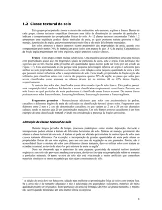 1.2 Classe textural do solo
Três grupos principais de classes texturais são conhecidos: solo arenoso, argiloso e franco. Dentro de
cada grupo, classes texturais específicas fornecem uma idéia da distribuição de tamanho de partículas e
indicam o comportamento das propriedades físicas do solo. As 12 classes texturais encontradas Tabela 1.2
apresentam uma seqüência gradual desde partículas de areia, as quais possuem textura grosseira e fácil
manejo, à partículas de argila, que possuem textura muito fina e são mais dificilmente manejadas.
Em solos arenosos e franco arenosos ocorre predomínio das propriedades da areia, quando esta
compreendem pelo menos 70% do material em peso (solos com menos do que 15 % de argila). Características
da fração argila predominam em solos argilosos, argilo-arenosos e argilo-siltosos.
Franco - Este grupo contém muitas subdivisões. Uma maneira ideal de definirmos seria uma mistura
com propriedades quase que em proporções iguais de partículas de areia, silte e argila. Esta definição não
significa que as três frações estão presentes em quantidades iguais (como pode ser visto por um estudo da
Figura 1.7). Esta anormalidade existe porque uma pequena percentagem relativa de argila é suficiente para
atribuir ao solo propriedades referentes à esta fração, com relação a uma pequena quantidade de areia e silte
que possuem menor influência sobre o comportamento do solo. Deste modo, propriedades da fração argila são
utilizadas para classificar solos com valores tão pequenos quanto 20% de argila; ao passo que solos para
serem classificados como arenosos ou siltosos devem ter no mínimo 40 ou 45% destas frações,
respectivamente.
A maioria dos solos são classificados como determinado tipo de solo franco. Eles podem possuir
uma composição ideal, conforme foi descrito e serem classificados simplesmente como franco. Portanto, um
solo franco no qual partículas de areia predominam é classificado como franco arenoso. Da mesma forma
podem ocorrer solos franco-siltosos, franco-argilo-siltosos, franco-argilo arenosos e franco-argilosos.
Fragmentos grosseiros - Nomenclaturas adicionais para solos com predominância de pedras,
cascalhos e diferentes frações de areia são utilizadas na classificação textural destes solos. Fragmentos com
diâmetro entre 2 mm e 2 cm são denominados cascalhos; os que variam de 2 cm a 20 cm são chamados
calhaus; sendo os maiores que 20 cm denominados matacões. Um solo franco arenoso cascalhento é um bom
exemplo de uma classificação textural levando em consideração a presença de frações grosseiras.

Alteração da Classe Textural do Solo
Durante longos períodos de tempo, processos pedológicos como erosão, deposição, iluviação e
intemperismo podem alterar a textura de diferentes horizontes do solo. Práticas de manejo, geralmente não
alteram a classe textural de um solo. A textura só pode ser alterada pela mistura de outros tipos de solos com
classes texturais diferentes. Por exemplo: a incorporação de grandes quantidades de areia pode alterar as
propriedades físicas de um solo argiloso, para uso em casa de vegetação ou em gramados. Porém, não é
aconselhável fazer a mistura de solos com diferentes classes texturais, deve-se utilizar solos com textura de
ocorrência natural, ao invés de alterá-los pela mistura de areia ou argila1.
Deve ser observado que o acréscimo de uma pequena quantidade de material turfoso (material
orgânico) a um solo não provocará mudança na textura, devido ao fato que esta propriedade refere-se somente
a partículas minerais. O termo textura do solo não está relacionado a meios artificiais que contenham
materiais sintéticos ou outros materiais que não sejam constituintes do solo.

1

A adição de areia deve ser feita com cuidado para melhorar as propriedades física de solos com textura fina.
Se a areia não é de tamanho adequado e não é adicionada em quantidades suficientes, materiais de baixa
qualidade podem ser originados. Entre partículas de areia há formação de poros de grande tamanho, o mesmo
não ocorre quando misturadas em uma matriz siltosa ou argilosa
8

 