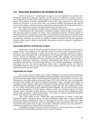 2.5

Descrição Qualitativa da Umidade do Solo

O valor do potencial e o comportamento da água no solo são dependentes das moléculas mais
distantes das superfícies das partículas e, portanto com maior potencial. À medida que a umidade é retirada, o
solo e a água passam por uma série de mudanças graduais no comportamento físico e em suas relações com as
plantas. Estas mudanças são devidas, principalmente, ao fato de que a água remanescente no solo seco está
presente nos microporos, e em finos filmes onde o seu potencial é reduzido, principalmente pela ação das
forças mátricas. Portanto, o potencial mátrico é responsável por uma proporção crescente do potencial total da
água no solo, enquanto que a proporção atribuída ao potencial gravitacional decresce.
Para estudar estas mudanças e introduzir termos normalmente utilizados para descrever os diferentes
graus de umedecimento do solo, observaremos o conteúdo de umidade e energia da água no solo durante e
após uma chuva pesada ou irrigação. Os termos a serem introduzidos descrevem os diversos estágios de
umedecimento do solo, e não devem ser interpretados como diferentes formas de água do solo. Devido ao fato
destes termos serem basicamente qualitativos e não apresentarem bases científicas precisas, seu uso é motivo
de controvérsia. Entretanto, seu uso para fins didáticos é bastante conveniente, pois eles são amplamente
utilizados em fins práticos e ajudam no entendimento de importantes conceitos a respeito do comportamento
da água no solo.
Capacidade Máxima de Retenção de Água
Quando todos os poros do solo estão preenchidos com água da chuva ou irrigação, o solo encontra-se
saturado (Figura 2.19) e, portanto na sua capacidade máxima de retenção de água. O potencial mátrico é
próximo a zero, sendo basicamente o mesmo que da água pura. O conteúdo volumétrico de água é
basicamente igual a porosidade total. O solo permanecerá na sua capacidade máxima de retenção enquanto
ocorrer o processo de infiltração, a água nos macroporos (muitas vezes, chamada água gravitacional)
percolará sob influência principalmente de forças gravitacionais (potenciais hidrostático e gravitacional). A
velocidade de infiltração é reduzida nos macroporos, principalmente pelas forças de atrito associadas à
viscosidade da água. Como a viscosidade da água decresce, com o aumento da temperatura, a drenagem será
mais rápida em solos com maiores temperaturas. Dados sobre a capacidade máxima de retenção e
profundidade média nos solos em uma bacia são úteis para predizer quanto da água da chuva pode ser
temporariamente armazenada no perfil.
Capacidade de campo
Uma vez que a chuva ou irrigação, tenha cessado, a drenagem nos macroporos ocorrerá rapidamente,
em resposta ao gradiente hidráulico (principalmente pela ação gravidade). Após um período de um a três dias,
este movimento descendente rápido se tornará desprezível, à medida que as forças mátricas se tornam o fator
determinante no movimento da água remanescente (Figura 2.20). O solo é então dito estar na sua capacidade
de campo. Nesta condição, toda a água foi drenada dos macroporos, tendo o ar ocupado estes espaços. Os
microporos, ou poros capilares, ainda estarão preenchidos com água, podendo fornecer água às plantas. O
potencial mátrico na capacidade de campo possui pequena variação entre solos, mas é geralmente da ordem
de –10 a –30 kPa. O movimento de água continuará por fluxo insaturado, mas a taxa de movimento é muito
lenta, devido principalmente às forças capilares, operantes somente nos microporos (Figura 2.19). Nesta
situação, a água é encontrada em poros pequenos o suficiente para evitar que ela seja drenada por forças
gravitacionais, mas grandes o suficiente para permitir o fluxo capilar em resposta ao gradiente de potencial
mátrico, sendo algumas vezes chamada de água capilar.
Toda a água contida no solo é afetada pelas forças gravitacionais, no entanto, o termo água
gravitacional refere-se a porção da água no solo que é prontamente drenada entre o estado de capacidade
máxima de retenção e capacidade de campo. A maior parte da lixiviação ocorre à medida que a água
gravitacional é drenada dos macroporos, antes que a capacidade de campo seja alcançada. Deste modo, a água
gravitacional inclui grande parte da água que transporta substâncias químicas como íons, pesticidas e
contaminantes orgânicos para o lençol freático e deste para lagos e rios.
A capacidade de campo é um termo muito útil, pois refere-se a um grau aproximado de umidade no
solo, no qual diversas propriedades importantes estão em estado de transição:

81

 