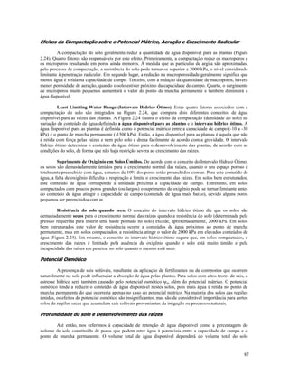 Efeitos da Compactação sobre o Potencial Mátrico, Aeração e Crescimento Radicular
A compactação do solo geralmente reduz a quantidade de água disponível para as plantas (Figura
2.24). Quatro fatores são responsáveis por este efeito. Primeiramente, a compactação reduz os macroporos e
os microporos resultando em poros ainda menores. À medida que as partículas de argila são aproximadas,
pelo processo de compactação, a resistência do solo pode tornar-se superior a 2000 kPa, o nível considerado
limitante à penetração radicular. Em segundo lugar, a redução na macroporosidade geralmente significa que
menos água é retida na capacidade de campo. Terceiro, com a redução da quantidade de macroporos, haverá
menor porosidade de aeração, quando o solo estiver próximo da capacidade de campo. Quarto, o surgimento
de microporos muito pequenos aumentará o valor do ponto de murcha permanente e também diminuirá a
água disponível.
Least Limiting Water Range (Intervalo Hídrico Ótimo). Estes quatro fatores associados com a
compactação do solo são integrados na Figura 2.24, que compara dois diferentes conceitos de água
disponível para as raízes das plantas. A Figura 2.24 ilustra o efeito da compactação (densidade do solo) na
variação do conteúdo de água definindo a água disponível para as plantas e o intervalo hídrico ótimo. A
água disponível para as plantas é definida como o potencial mátrico entre a capacidade de campo (-10 a -30
kPa) e o ponto de murcha permanente (-1500 kPa). Então, a água disponível para as plantas é aquela que não
é retida com força pelas raízes e nem pelo solo e drena facilmente de acordo com a gravidade. O intervalo
hídrico ótimo determina o conteúdo de água ótimo para o desenvolvimento das plantas, de acordo com as
condições do solo, de forma que não haja restrição severa ao crescimento das raízes.
Suprimento de Oxigênio em Solos Úmidos. De acordo com o conceito do Intervalo Hídrico Ótimo,
os solos são demasiadamente úmidos para o crescimento normal das raízes, quando o seu espaço poroso é
totalmente preenchido com água, e menos de 10% dos poros estão preenchidos com ar. Para este conteúdo de
água, a falta de oxigênio dificulta a respiração e limita o crescimento das raízes. Em solos bem estruturados,
este conteúdo de água corresponde à umidade próxima a capacidade de campo. Entretanto, em solos
compactados com poucos poros grandes (ou largos) o suprimento de oxigênio pode se tornar limitante antes
do conteúdo de água atingir a capacidade de campo (conteúdo de água mais baixo), devido alguns poros
pequenos ser preenchidos com ar.
Resistência do solo quando seco. O conceito do intervalo hídrico ótimo diz que os solos são
demasiadamente secos para o crescimento normal das raízes quando a resistência do solo (determinada pela
pressão requerida para inserir uma haste pontuda no solo) excede, aproximadamente, 2000 kPa. Em solos
bem estruturados este valor de resistência ocorre a conteúdos de água próximos ao ponto de murcha
permanente, mas em solos compactados, a resistência atinge o valor de 2000 kPa em elevados conteúdos de
água (Figura 2.24). Em resumo, o conceito do intervalo hídrico ótimo sugere que, em solos compactados, o
crescimento das raízes é limitado pela ausência de oxigênio quando o solo está muito úmido e pela
incapacidade das raízes em penetrar no solo quando o mesmo está seco.

Potencial Osmótico
A presença de sais solúveis, resultante da aplicação de fertilizantes ou de compostos que ocorrem
naturalmente no solo pode influenciar a absorção de água pelas plantas. Para solos com altos teores de sais, o
estresse hídrico será também causado pelo potencial osmótico ψo, além do potencial mátrico. O potencial
osmótico tende a reduzir o conteúdo de água disponível nestes solos, pois mais água é retida no ponto de
murcha permanente do que ocorreria apenas no caso do potencial mátrico. Na maioria dos solos das regiões
úmidas, os efeitos do potencial osmótico são insignificantes, mas são de considerável importância para certos
solos de regiões secas que acumulam sais solúveis provenientes da irrigação ou processos naturais.

Profundidade do solo e Desenvolvimento das raízes
Até então, nos referimos à capacidade de retenção de água disponível como a percentagem do
volume de solo constituída de poros que podem reter água à potenciais entre a capacidade de campo e o
ponto de murcha permanente. O volume total de água disponível dependerá do volume total do solo

87

 