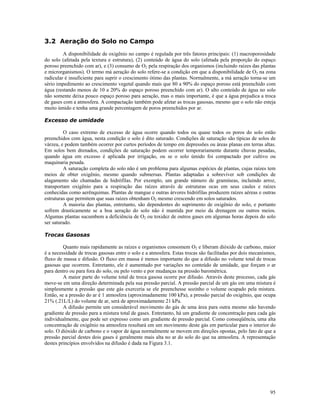 3.2 Aeração do Solo no Campo
A disponibilidade de oxigênio no campo é regulada por três fatores principais: (1) macroporosidade
do solo (afetada pela textura e estrutura), (2) conteúdo de água do solo (afetada pela proporção do espaço
poroso preenchido com ar), e (3) consumo de O2 pela respiração dos organismos (incluindo raízes das plantas
e microrganismos). O termo má aeração do solo refere-se a condição em que a disponibilidade de O2 na zona
radicular é insuficiente para suprir o crescimento ótimo das plantas. Normalmente, a má aeração torna-se um
sério impedimento ao crescimento vegetal quando mais que 80 a 90% do espaço poroso está preenchido com
água (restando menos de 10 a 20% do espaço poroso preenchido com ar). O alto conteúdo de água no solo
não somente deixa pouco espaço poroso para aeração, mas o mais importante, é que a água prejudica a troca
de gases com a atmosfera. A compactação também pode afetar as trocas gasosas, mesmo que o solo não esteja
muito úmido e tenha uma grande percentagem de poros preenchidos por ar.
Excesso de umidade
O caso extremo de excesso de água ocorre quando todos ou quase todos os poros do solo estão
preenchidos com água, nesta condição o solo é dito saturado. Condições de saturação são típicas de solos de
várzea, e podem também ocorrer por curtos períodos de tempo em depressões ou áreas planas em terras altas.
Em solos bem drenados, condições de saturação podem ocorrer temporariamente durante chuvas pesadas,
quando água em excesso é aplicada por irrigação, ou se o solo úmido foi compactado por cultivo ou
maquinaria pesada.
A saturação completa do solo não é um problema para algumas espécies de plantas, cujas raízes tem
meios de obter oxigênio, mesmo quando submersas. Plantas adaptadas a sobreviver sob condições de
alagamento são chamadas de hidrófilas. Por exemplo, um grande número de gramíneas, incluindo arroz,
transportam oxigênio para a respiração das raízes através de estruturas ocas em seus caules e raízes
conhecidas como aerênquimas. Plantas de mangue e outras árvores hidrófilas produzem raízes aéreas e outras
estruturas que permitem que suas raízes obtenham O2 mesmo crescendo em solos saturados.
A maioria das plantas, entretanto, são dependentes do suprimento de oxigênio do solo, e portanto
sofrem drasticamente se a boa aeração do solo não é mantida por meio da drenagem ou outros meios.
Algumas plantas sucumbem a deficiência de O2 ou toxidez de outros gases em algumas horas depois do solo
ser saturado.
Trocas Gasosas
Quanto mais rapidamente as raízes e organismos consomem O2 e liberam dióxido de carbono, maior
é a necessidade de trocas gasosas entre o solo e a atmosfera. Estas trocas são facilitadas por dois mecanismos,
fluxo de massa e difusão. O fluxo em massa é menos importante do que a difusão no volume total de trocas
gasosas que ocorrem. Entretanto, ele é aumentado por variações no conteúdo de umidade, que forçam o ar
para dentro ou para fora do solo, ou pelo vento e por mudanças na pressão barométrica.
A maior parte do volume total de troca gasosa ocorre por difusão. Através deste processo, cada gás
move-se em uma direção determinada pela sua pressão parcial. A pressão parcial de um gás em uma mistura é
simplesmente a pressão que este gás exerceria se ele preenchesse sozinho o volume ocupado pela mistura.
Então, se a pressão do ar é 1 atmosfera (aproximadamente 100 kPa), a pressão parcial do oxigênio, que ocupa
21% (.21L/L) do volume de ar, será de aproximadamente 21 kPa.
A difusão permite um considerável movimento do gás de uma área para outra mesmo não havendo
gradiente de pressão para a mistura total de gases. Entretanto, há um gradiente de concentração para cada gás
individualmente, que pode ser expresso como um gradiente de pressão parcial. Como conseqüência, uma alta
concentração de oxigênio na atmosfera resultará em um movimento deste gás em particular para o interior do
solo. O dióxido de carbono e o vapor de água normalmente se movem em direções opostas, pelo fato de que a
pressão parcial destes dois gases é geralmente mais alta no ar do solo do que na atmosfera. A representação
destes princípios envolvidos na difusão é dada na Figura 3.1.

95

 