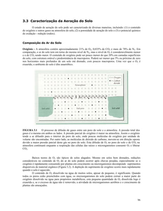 3.3 Caracterização da Aeração do Solo
O estado de aeração do solo pode ser caracterizado de diversas maneiras, incluindo: (1) o conteúdo
de oxigênio e outros gases na atmosfera do solo, (2) a porosidade de aeração do solo e (3) o potencial químico
de oxidação - redução (redox).
Composição do Ar do Solo
Oxigênio - A atmosfera contém aproximadamente 21% de O2, 0,035% de CO2 e mais de 78% de N2. Em
comparação, o ar do solo tem em torno do mesmo nível de N2, mas o nível de O2 é consideravelmente menor
e o de CO2 sendo maior. O conteúdo de oxigênio pode ser pouco menor do que 20% em camadas superficiais
do solo, com estrutura estável e predominância de macroporos. Poderá ser menor que 5% ou próximo de zero
nos horizontes mais profundos de um solo má drenado, com poucos macroporos. Uma vez que o O2 é
exaurido, o ambiente do solo é dito anaeróbico.

FIGURA 3.1
O processo de difusão de gases entre um poro do solo e a atmosfera. A pressão total dos
gases é a mesma em ambos os lados. A pressão parcial do oxigênio é maior na atmosfera. Assim o oxigênio
tende a se difundir para o interior do poro do solo, onde poucas moléculas de oxigênio por unidade de
volume são encontradas. Por outro lado, as moléculas de dióxido de carbono, movem-se em direção oposta
devido a maior pressão parcial deste gás no poro do solo. Esta difusão de O2 no poro do solo e de CO2 na
atmosfera continuará enquanto a respiração das células das raízes e microrganismos consumir O2 e liberar
CO2.
Baixos teores de O2 são típicos de solos alagados. Mesmo em solos bem drenados, reduções
consideráveis no conteúdo de O2 do ar do solo podem ocorrer após chuvas pesadas, especialmente se o
oxigênio é rapidamente consumido por plantas em crescimento ou microrganismos decompondo suprimentos
disponíveis de material orgânico (Figura 3.2). A depleção do suprimento de oxigênio ocorre mais rapidamente
quando o solo é aquecido.
O conteúdo de O2 dissolvido na água de muitos solos, apesar de pequeno, é significante. Quando
todos os poros estão preenchidos com água, os microorganismos do solo podem extrair a maior parte do
oxigênio dissolvido na água para propósitos metabólicos, esta pequena quantidade de O2 dissolvida logo é
exaurida e, se o excesso de água não é removido, a atividade de microrganismos aeróbios e o crescimento de
plantas são ameaçados.

96

 