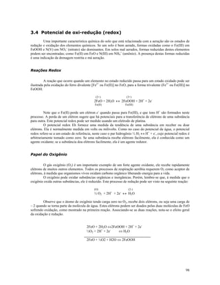 3.4 Potencial de oxi-redução (redox)
Uma importante característica química do solo que está relacionada com a aeração são os estados de
redução e oxidação dos elementos químicos. Se um solo é bem aerado, formas oxidadas como o Fe(III) em
FeOOH e N(V) em NO3- (nitrato) são dominantes. Em solos mal aerados, formas reduzidas destes elementos
podem ser encontradas; como Fe(II) em FeO e N(III) em NH4+ (amônio). A presença destas formas reduzidas
é uma indicação da drenagem restrita e má aeração.
Reações Redox
A reação que ocorre quando um elemento no estado reduzido passa para um estado oxidado pode ser
ilustrada pela oxidação do ferro divalente [Fe2+ ou Fe(II)] no FeO, para a forma trivalente (Fe3+ ou Fe(III)] no
FeOOH.
(2+)

(3+)

Fe(II)

Fe(III)

2FeO + 2H2O ↔ 2FeOOH + 2H+ + 2eNote que o Fe(II) perde um elétron e- quando passa para Fe(III), e que íons H+ são formados neste
processo. A perda de um elétron sugere que há potenciais para a transferência de elétrons de uma substância
para outra. Este potencial redox pode ser medido usando um eletrodo de platina.
O potencial redox Eh fornece uma medida da tendência de uma substância em receber ou doar
elétrons. Ela é normalmente medida em volts ou milivolts. Como no caso do potencial da água, o potencial
redox refere-se a um estado de referência, neste caso o par hidrogênio ½ H2 ↔ H+ + e-, cujo potencial redox é
arbitrariamente tomado como zero. Se uma substância recebe elétrons facilmente, ela é conhecida como um
agente oxidante; se a substância doa elétrons facilmente, ela é um agente redutor.
Papel do Oxigênio
O gás oxigênio (O2) é um importante exemplo de um forte agente oxidante, ele recebe rapidamente
elétrons de muitos outros elementos. Todos os processos de respiração aeróbia requerem O2 como aceptor de
elétrons, à medida que organismos vivos oxidam carbono orgânico liberando energia para a vida.
O oxigênio pode oxidar substâncias orgânicas e inorgânicas. Porém, lembre-se que, à medida que o
oxigênio oxida outras substâncias, ele é reduzido. Este processo de redução pode ser visto na seguinte reação:
(O)

(2-)

½ O2 + 2H+ + 2e- ↔ H2O
Observe que o átomo de oxigênio tendo carga zero no O2, recebe dois elétrons, ou seja uma carga de
– 2 quando se torna parte da molécula de água. Estes elétrons podem ser doados pelas duas moléculas de FeO
sofrendo oxidação, como mostrado na primeira reação. Associando-se as duas reações, nota-se o efeito geral
da oxidação e redução.
2FeO + 2H2O ⇔2FeOOH + 2H+ + 2e⇔ H2O
½O2 + 2H+ + 2e_____________________________________
2FeO + ½O2 + H2O ⇔ 2FeOOH

98

 