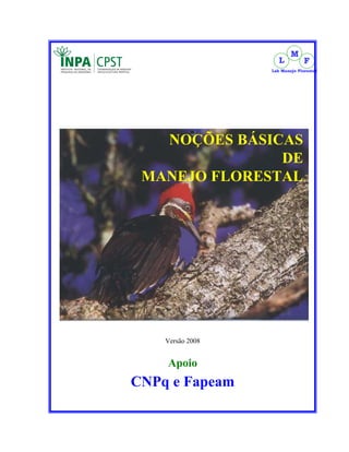 M
                     L          F
                  Lab Manejo Florestal




   NOÇÕES BÁSICAS
               DE
 MANEJO FLORESTAL




    Versão 2008


    Apoio
CNPq e Fapeam
 