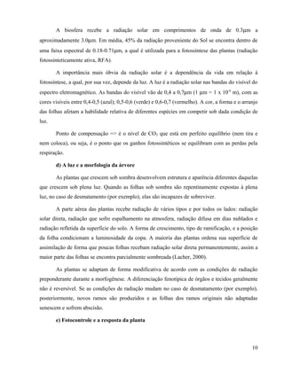 A biosfera recebe a radiação solar em comprimentos de onda de 0.3µm a
aproximadamente 3.0µm. Em média, 45% da radiação proveniente do Sol se encontra dentro de
uma faixa espectral de 0.18-0.71µm, a qual é utilizada para a fotossíntese das plantas (radiação
fotossinteticamente ativa, RFA).

       A importância mais óbvia da radiação solar é a dependência da vida em relação à
fotossíntese, a qual, por sua vez, depende da luz. A luz é a radiação solar nas bandas do visível do
espectro eletromagnético. As bandas do visível vão de 0,4 a 0,7µm (1 µm = 1 x 10-6 m), com as
cores visíveis entre 0,4-0,5 (azul); 0,5-0,6 (verde) e 0,6-0,7 (vermelho). A cor, a forma e o arranjo
das folhas afetam a habilidade relativa de diferentes espécies em competir sob dada condição de
luz.

       Ponto de compensação => é o nível de CO2 que está em perfeito equilíbrio (nem tira e
nem coloca), ou seja, é o ponto que os ganhos fotossintéticos se equilibram com as perdas pela
respiração.

       d) A luz e a morfologia da árvore

       As plantas que crescem sob sombra desenvolvem estrutura e aparência diferentes daquelas
que crescem sob plena luz. Quando as folhas sob sombra são repentinamente expostas à plena
luz, no caso de desmatamento (por exemplo), elas são incapazes de sobreviver.

       A parte aérea das plantas recebe radiação de vários tipos e por todos os lados: radiação
solar direta, radiação que sofre espalhamento na atmosfera, radiação difusa em dias nublados e
radiação refletida da superfície do solo. A forma de crescimento, tipo de ramificação, e a posição
da folha condicionam a luminosidade da copa. A maioria das plantas ordena sua superfície de
assimilação de forma que poucas folhas recebam radiação solar direta permanentemente, assim a
maior parte das folhas se encontra parcialmente sombreada (Lacher, 2000).

       As plantas se adaptam de forma modificativa de acordo com as condições de radiação
preponderante durante a morfogênese. A diferenciação fenotípica de órgãos e tecidos geralmente
não é reversível. Se as condições de radiação mudam no caso de desmatamento (por exemplo),
posteriormente, novos ramos são produzidos e as folhas dos ramos originais não adaptadas
senescem e sofrem abscisão.

       e) Fotocontrole e a resposta da planta



                                                                                                  10
 