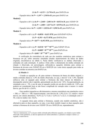 (b) ln P = -0,151 + 2,170 ln D; para DAP≥20 cm
        - Equação única: ln P = -1,497 + 2,548 ln D; para para DAP≥5 cm
Modelo2:
        - Equações a & b: (a) ln P = -2,668 + 2,081 ln D + 0,852 ln H; para 5≤DAP<20
                             (b) ln P = -2,088 + 1,837 ln D + 0,939 ln H; para DAP≥20 cm
        - Equação única: ln P = -2,694 + 2,038 ln D + 0,902 ln H; para DAP≥5 cm
Modelo 3:
        - Equações a & b: (a) P = 0,0056 + 0,621 D2H; para 0,05≤DAP<0,20 m
                             (b) P = 0,393 + 0,473 D2H; para DAP≥0,20 m
        - Equação única: P = 0,077 + 0,492 D2H; para DAP≥0,05 m
Modelo 4:
        - Equações a & b: (a) P = 0,0336 * D2,171*H1,038; para 5≤DAP<20 cm
                             (b) P = 0,0009 * D1,585*H2,651; para DAP≥20 cm
        - Equação única: P = 0,001 * D1,579*H2,621; para DAP≥5 cm
       A verificação da consistência de cada um dos modelos estatísticos para estimar a
biomassa em pé, sobre amostras simuladas (tiradas aleatoriamente do banco de dados
original), encontram-se na tabela 6. Nesta tabela verificam-se as médias observadas e
estimadas em cada simulação. A análise é feita sobre o afastamento da média estimada em
relação à observada, em percentagem, utilizando-se equações distintas para estimar a
biomassa de árvores com 5≤DAP<20 cm e DAP≥20 cm e uma única equação para todas as
árvores contidas na amostra com DAP≥5 cm.
        (i) Modelo 1:
        - Usando as equações a e b, para estimar a biomassa do banco de dados original, a
média estimada afasta-se -1,9% da média observada, ou seja, o desvio6 é de -1,9%. Quando
utiliza-se uma só equação para estimar a biomassa das duas classes de diâmetro, o
desempenho anterior não é repetido, apresentando um desvio de +16%. Excepcionalmente, na
simulação com n = 50, o uso de uma só equação resulta em um desvio médio de +2,8%, que
poderia ser considerado bom se não fosse a amplitude de variação entre o menor e o maior
desvio, que foi de 0,1 a 24,9%.
       - Este modelo (equações a e b) demonstra a mesma consistência nas simulações com n
= 300, n = 200 e n = 100, respectivamente, com desvios de -1,9% (1,6 e 2,3, menor e maior
desvio, em valores absolutos), +0,5% (2,7 e 11,6) e +2,6% (3,7 e 22,1). A simulação com n =
50, o desvio médio é de -10,2%.
        - A equação única para estimar a biomassa, usando este modelo estatístico, não é
alternativa para as duas equações, ou seja, o uso deste modelo requer as duas equações para
estimar a biomassa de árvores com 5≤DAP<20 cm e DAP≥20 cm, separadamente.


6
 Desvio é afastamento, em %, do peso médio estimado pelas diferentes equações, em relação ao peso médio
observado. Entre parêntesis, os desvios aparecem em valores absolutos e o primeiro é sempre o menor e, o
segundo, o maior desvio.



                                                                                                           100
 