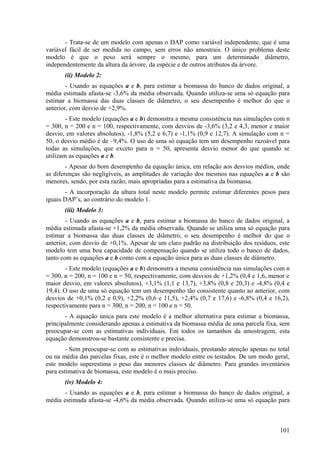 - Trata-se de um modelo com apenas o DAP como variável independente, que é uma
variável fácil de ser medida no campo, sem erros não amostrais. O único problema deste
modelo é que o peso será sempre o mesmo, para um determinado diâmetro,
independentemente da altura da árvore, da espécie e de outros atributos da árvore.
       (ii) Modelo 2:
        - Usando as equações a e b, para estimar a biomassa do banco de dados original, a
média estimada afasta-se -3,6% da média observada. Quando utiliza-se uma só equação para
estimar a biomassa das duas classes de diâmetro, o seu desempenho é melhor do que o
anterior, com desvio de +2,9%.
        - Este modelo (equações a e b) demonstra a mesma consistência nas simulações com n
= 300, n = 200 e n = 100, respectivamente, com desvios de -3,6% (3,2 e 4,3, menor e maior
desvio, em valores absolutos), -1,8% (5,2 e 6,7) e -1,1% (0,9 e 12,7). A simulação com n =
50, o desvio médio é de –9,4%. O uso de uma só equação tem um desempenho razoável para
todas as simulações, que exceto para n = 50, apresenta desvio menor do que quando se
utilizam as equações a e b.
        - Apesar do bom desempenho da equação única, em relação aos desvios médios, onde
as diferenças são negligíveis, as amplitudes de variação dos mesmos nas equações a e b são
menores, sendo, por esta razão, mais apropriadas para a estimativa da biomassa.
       - A incorporação da altura total neste modelo permite estimar diferentes pesos para
iguais DAP’s, ao contrário do modelo 1.
       (iii) Modelo 3:
        - Usando as equações a e b, para estimar a biomassa do banco de dados original, a
média estimada afasta-se +1,2% da média observada. Quando se utiliza uma só equação para
estimar a biomassa das duas classes de diâmetro, o seu desempenho é melhor do que o
anterior, com desvio de +0,1%. Apesar de um claro padrão na distribuição dos resíduos, este
modelo tem uma boa capacidade de compensação quando se utiliza todo o banco de dados,
tanto com as equações a e b como com a equação única para as duas classes de diâmetro.
        - Este modelo (equações a e b) demonstra a mesma consistência nas simulações com n
= 300, n = 200, n = 100 e n = 50, respectivamente, com desvios de +1,2% (0,4 e 1,6, menor e
maior desvio, em valores absolutos), +3,1% (1,1 e 13,7), +3,8% (0,8 e 20,3) e -4,8% (0,4 e
19,4). O uso de uma só equação tem um desempenho tão consistente quanto ao anterior, com
desvios de +0,1% (0,2 e 0,9), +2,2% (0,6 e 11,5), +2,4% (0,7 e 17,6) e -6,8% (0,4 e 16,2),
respectivamente para n = 300, n = 200, n = 100 e n = 50.
       - A equação única para este modelo é a melhor alternativa para estimar a biomassa,
principalmente considerando apenas a estimativa da biomassa média de uma parcela fixa, sem
preocupar-se com as estimativas individuais. Em todos os tamanhos da amostragem, esta
equação demonstrou-se bastante consistente e precisa.
        - Sem preocupar-se com as estimativas individuais, prestando atenção apenas no total
ou na média das parcelas fixas, este é o melhor modelo entre os testados. De um modo geral,
este modelo superestima o peso das menores classes de diâmetro. Para grandes inventários
para estimativa de biomassa, este modelo é o mais preciso.
       (iv) Modelo 4:
       - Usando as equações a e b, para estimar a biomassa do banco de dados original, a
média estimada afasta-se -4,6% da média observada. Quando utiliza-se uma só equação para



                                                                                        101
 