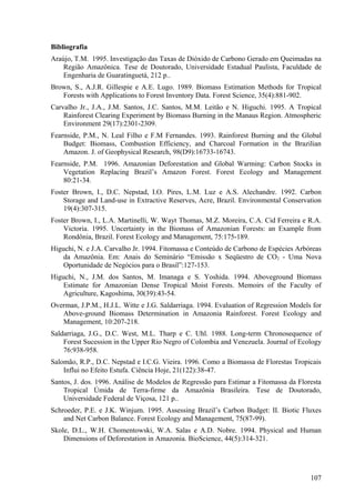 Bibliografia
Araújo, T.M. 1995. Investigação das Taxas de Dióxido de Carbono Gerado em Queimadas na
    Região Amazônica. Tese de Doutorado, Universidade Estadual Paulista, Faculdade de
    Engenharia de Guaratinguetá, 212 p..
Brown, S., A.J.R. Gillespie e A.E. Lugo. 1989. Biomass Estimation Methods for Tropical
   Forests with Applications to Forest Inventory Data. Forest Science, 35(4):881-902.
Carvalho Jr., J.A., J.M. Santos, J.C. Santos, M.M. Leitão e N. Higuchi. 1995. A Tropical
    Rainforest Clearing Experiment by Biomass Burning in the Manaus Region. Atmospheric
    Environment 29(17):2301-2309.
Fearnside, P.M., N. Leal Filho e F.M Fernandes. 1993. Rainforest Burning and the Global
    Budget: Biomass, Combustion Efficiency, and Charcoal Formation in the Brazilian
    Amazon. J. of Geophysical Research, 98(D9):16733-16743.
Fearnside, P.M. 1996. Amazonian Deforestation and Global Warming: Carbon Stocks in
    Vegetation Replacing Brazil’s Amazon Forest. Forest Ecology and Management
    80:21-34.
Foster Brown, I., D.C. Nepstad, I.O. Pires, L.M. Luz e A.S. Alechandre. 1992. Carbon
    Storage and Land-use in Extractive Reserves, Acre, Brazil. Environmental Conservation
    19(4):307-315.
Foster Brown, I., L.A. Martinelli, W. Wayt Thomas, M.Z. Moreira, C.A. Cid Ferreira e R.A.
    Victoria. 1995. Uncertainty in the Biomass of Amazonian Forests: an Example from
    Rondônia, Brazil. Forest Ecology and Management, 75:175-189.
Higuchi, N. e J.A. Carvalho Jr. 1994. Fitomassa e Conteúdo de Carbono de Espécies Arbóreas
    da Amazônia. Em: Anais do Seminário “Emissão x Seqüestro de CO2 - Uma Nova
    Oportunidade de Negócios para o Brasil”:127-153.
Higuchi, N., J.M. dos Santos, M. Imanaga e S. Yoshida. 1994. Aboveground Biomass
    Estimate for Amazonian Dense Tropical Moist Forests. Memoirs of the Faculty of
    Agriculture, Kagoshima, 30(39):43-54.
Overman, J.P.M., H.J.L. Witte e J.G. Saldarriaga. 1994. Evaluation of Regression Models for
   Above-ground Biomass Determination in Amazonia Rainforest. Forest Ecology and
   Management, 10:207-218.
Saldarriaga, J.G., D.C. West, M.L. Tharp e C. Uhl. 1988. Long-term Chronosequence of
    Forest Sucession in the Upper Rio Negro of Colombia and Venezuela. Journal of Ecology
    76:938-958.
Salomão, R.P., D.C. Nepstad e I.C.G. Vieira. 1996. Como a Biomassa de Florestas Tropicais
    Influi no Efeito Estufa. Ciência Hoje, 21(122):38-47.
Santos, J. dos. 1996. Análise de Modelos de Regressão para Estimar a Fitomassa da Floresta
    Tropical Úmida de Terra-firme da Amazônia Brasileira. Tese de Doutorado,
    Universidade Federal de Viçosa, 121 p..
Schroeder, P.E. e J.K. Winjum. 1995. Assessing Brazil’s Carbon Budget: II. Biotic Fluxes
    and Net Carbon Balance. Forest Ecology and Management, 75(87-99).
Skole, D.L., W.H. Chomentowski, W.A. Salas e A.D. Nobre. 1994. Physical and Human
    Dimensions of Deforestation in Amazonia. BioScience, 44(5):314-321.




                                                                                       107
 
