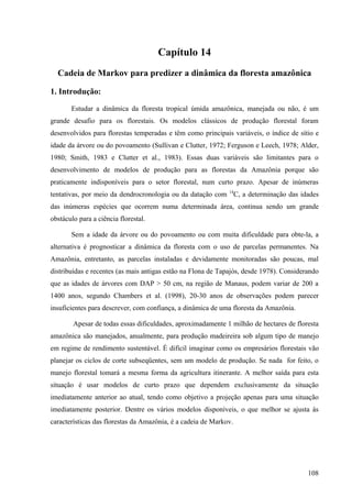Capítulo 14
  Cadeia de Markov para predizer a dinâmica da floresta amazônica

1. Introdução:

       Estudar a dinâmica da floresta tropical úmida amazônica, manejada ou não, é um
grande desafio para os florestais. Os modelos clássicos de produção florestal foram
desenvolvidos para florestas temperadas e têm como principais variáveis, o índice de sítio e
idade da árvore ou do povoamento (Sullivan e Clutter, 1972; Ferguson e Leech, 1978; Alder,
1980; Smith, 1983 e Clutter et al., 1983). Essas duas variáveis são limitantes para o
desenvolvimento de modelos de produção para as florestas da Amazônia porque são
praticamente indisponíveis para o setor florestal, num curto prazo. Apesar de inúmeras
tentativas, por meio da dendrocronologia ou da datação com 14C, a determinação das idades
das inúmeras espécies que ocorrem numa determinada área, continua sendo um grande
obstáculo para a ciência florestal.

       Sem a idade da árvore ou do povoamento ou com muita dificuldade para obte-la, a
alternativa é prognosticar a dinâmica da floresta com o uso de parcelas permanentes. Na
Amazônia, entretanto, as parcelas instaladas e devidamente monitoradas são poucas, mal
distribuídas e recentes (as mais antigas estão na Flona de Tapajós, desde 1978). Considerando
que as idades de árvores com DAP > 50 cm, na região de Manaus, podem variar de 200 a
1400 anos, segundo Chambers et al. (1998), 20-30 anos de observações podem parecer
insuficientes para descrever, com confiança, a dinâmica de uma floresta da Amazônia.

        Apesar de todas essas dificuldades, aproximadamente 1 milhão de hectares de floresta
amazônica são manejados, anualmente, para produção madeireira sob algum tipo de manejo
em regime de rendimento sustentável. É difícil imaginar como os empresários florestais vão
planejar os ciclos de corte subseqüentes, sem um modelo de produção. Se nada for feito, o
manejo florestal tomará a mesma forma da agricultura itinerante. A melhor saída para esta
situação é usar modelos de curto prazo que dependem exclusivamente da situação
imediatamente anterior ao atual, tendo como objetivo a projeção apenas para uma situação
imediatamente posterior. Dentre os vários modelos disponíveis, o que melhor se ajusta às
características das florestas da Amazônia, é a cadeia de Markov.




                                                                                         108
 