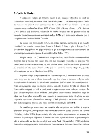2. Cadeia de Markov:

       A cadeia de Markov de primeira ordem é um processo estocástico no qual as
probabilidades de transição durante o intervalo de tempo (t e t+1) dependem apenas no estado
do indivíduo no tempo t ou no conhecimento do passado imediato no tempo t+1 e não em
qualquer outro estado prévio (Horn, 1975; Chiang, 1980 e Bruner e Moser, 1973). Shugart
(1984) enfatiza que a natureza “invariável em tempo” de cada uma das probabilidades de
transição é uma importante característica da cadeia de Markov, tendo muita afinidade com o
comportamento dos ecossistemas florestais.

       De acordo com Bierzychudek (1982), um modelo de matriz de transição é um modelo
classificado em tamanho ou uma forma da matriz de Leslie. A única exigência deste modelo é
divisibilidade da população em grupo de estados e que existam probabilidades de movimento de
um estado para outro, com o passar do tempo (Enright e Ogden, 1979).

       Shugart e West (1981) apontam que a importância do entendimento dos ecossistemas
florestais não é baseada nas idades, mas sim nas mudanças conhecidas no presente. Os
modelos determinísticos consistindo de uma simples função matemática (linear, polinomial
ou exponencial) não demonstraram ainda que são comprovadamente adequados, quando
séries de tempo são envolvidas (Morrison, 1976).

       Segundo Enright e Ogden (1979), nas florestas tropicais, o atributo tamanho pode ser
mais importante do que a idade. Uma razão para isso é que o tamanho pode ser mais
ecologicamente informativo do que a idade, quando esta é difícil de ser obtida com precisão.
Além disso, segundo ainda os mesmos autores, a divisão de ciclos de vida em estágios de
desenvolvimento pode permitir a predição do comportamento futuro mais precisamente do
que a divisão em puras classes de idade. Usher (1966) usou o atributo tamanho no lugar da
idade para desenvolver um modelo para o manejo de recursos renováveis. Ele afirma que um
organismo que está na i-ésima classe no tempo t, pode permanecer na mesma classe, mudar
para a classe seguinte (mais de uma classe também) ou morrer, no tempo t+1.

       Os modelos que usam matriz de transição são apropriados para análise de muitos
problemas biológicos, principalmente em estudos relacionados com a dinâmica da floresta
(Enright e Ogden, 1979). Esses modelos têm sido usados intensivamente em estudos de
dinâmica de populações de plantas ou animais em várias regiões do mundo. Alguns exemplos
são: a demografia do jack-in-the-pulpit em Nova York (Bierzychudek, 1982); dinâmica
florestal de uma população de Araucaria numa floresta tropical úmida de Papua Nova Guinea


                                                                                        109
 
