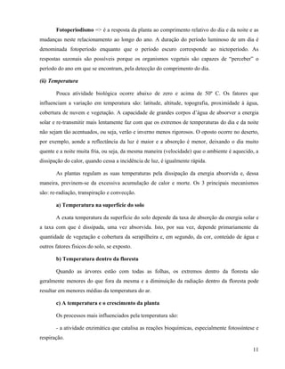 Fotoperiodismo => é a resposta da planta ao comprimento relativo do dia e da noite e as
mudanças neste relacionamento ao longo do ano. A duração do período luminoso de um dia é
denominada fotoperíodo enquanto que o período escuro corresponde ao nictoperíodo. As
respostas sazonais são possíveis porque os organismos vegetais são capazes de “perceber” o
período do ano em que se encontram, pela detecção do comprimento do dia.

(ii) Temperatura

       Pouca atividade biológica ocorre abaixo de zero e acima de 50º C. Os fatores que
influenciam a variação em temperatura são: latitude, altitude, topografia, proximidade à água,
cobertura de nuvem e vegetação. A capacidade de grandes corpos d’água de absorver a energia
solar e re-transmitir mais lentamente faz com que os extremos de temperaturas do dia e da noite
não sejam tão acentuados, ou seja, verão e inverno menos rigorosos. O oposto ocorre no deserto,
por exemplo, aonde a reflectância da luz é maior e a absorção é menor, deixando o dia muito
quente e a noite muita fria, ou seja, da mesma maneira (velocidade) que o ambiente é aquecido, a
dissipação do calor, quando cessa a incidência de luz, é igualmente rápida.

       As plantas regulam as suas temperaturas pela dissipação da energia absorvida e, dessa
maneira, previnem-se da excessiva acumulação de calor e morte. Os 3 principais mecanismos
são: re-radiação, transpiração e convecção.

       a) Temperatura na superfície do solo

       A exata temperatura da superfície do solo depende da taxa de absorção da energia solar e
a taxa com que é dissipada, uma vez absorvida. Isto, por sua vez, depende primariamente da
quantidade de vegetação e cobertura da serapilheira e, em segundo, da cor, conteúdo de água e
outros fatores físicos do solo, se exposto.

       b) Temperatura dentro da floresta

       Quando as árvores estão com todas as folhas, os extremos dentro da floresta são
geralmente menores do que fora da mesma e a diminuição da radiação dentro da floresta pode
resultar em menores médias da temperatura do ar.

       c) A temperatura e o crescimento da planta

       Os processos mais influenciados pela temperatura são:

       - a atividade enzimática que catalisa as reações bioquímicas, especialmente fotossíntese e
respiração.

                                                                                              11
 