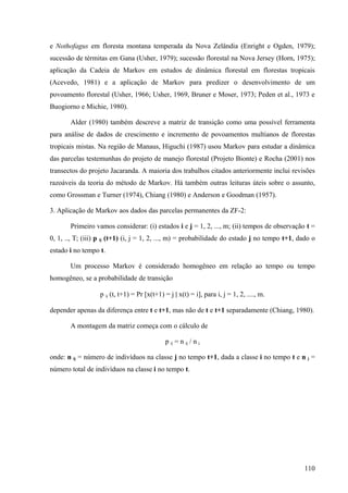 e Nothofagus em floresta montana temperada da Nova Zelândia (Enright e Ogden, 1979);
sucessão de térmitas em Gana (Usher, 1979); sucessão florestal na Nova Jersey (Horn, 1975);
aplicação da Cadeia de Markov em estudos de dinâmica florestal em florestas tropicais
(Acevedo, 1981) e a aplicação de Markov para predizer o desenvolvimento de um
povoamento florestal (Usher, 1966; Usher, 1969, Bruner e Moser, 1973; Peden et al., 1973 e
Buogiorno e Michie, 1980).

       Alder (1980) também descreve a matriz de transição como uma possível ferramenta
para análise de dados de crescimento e incremento de povoamentos multianos de florestas
tropicais mistas. Na região de Manaus, Higuchi (1987) usou Markov para estudar a dinâmica
das parcelas testemunhas do projeto de manejo florestal (Projeto Bionte) e Rocha (2001) nos
transectos do projeto Jacaranda. A maioria dos trabalhos citados anteriormente inclui revisões
razoáveis da teoria do método de Markov. Há também outras leituras úteis sobre o assunto,
como Grossman e Turner (1974), Chiang (1980) e Anderson e Goodman (1957).

3. Aplicação de Markov aos dados das parcelas permanentes da ZF-2:

       Primeiro vamos considerar: (i) estados i e j = 1, 2, ..., m; (ii) tempos de observação t =
0, 1, .., T; (iii) p ij (t+1) (i, j = 1, 2, ..., m) = probabilidade do estado j no tempo t+1, dado o
estado i no tempo t.

       Um processo Markov é considerado homogêneo em relação ao tempo ou tempo
homogêneo, se a probabilidade de transição

                  p ij (t, t+1) = Pr [x(t+1) = j | x(t) = i], para i, j = 1, 2, ...., m.

depender apenas da diferença entre t e t+1, mas não de t e t+1 separadamente (Chiang, 1980).

       A montagem da matriz começa com o cálculo de

                                             p ij = n ij / n j

onde: n ij = número de indivíduos na classe j no tempo t+1, dada a classe i no tempo t e n j =
número total de indivíduos na classe i no tempo t.




                                                                                                110
 