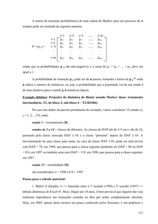 A matriz de transição probabilística de uma cadeia de Markov para um processo de n
estados pode ser montada da seguinte maneira:

                                 j=1       j=2    j=3    ......   j=m
                          i=1    p11       p12    p13    ......   p1m
                          i=2    p21       p22    p23    ......   p2m
        P = (p ij) =      i =3   p31       p32    p33    ......   p3m
                            .     .         .      .         .     .
                            .     .         .      .         .     .
                          i=m    pm1       pm2    pm3    ......   pmm

sendo que as probabilidades p      ij   são não-negativos e a soma de pi1 + pi2 + ... + pim deve ser
igual a 1.

        A probabilidade de transição p ij pode ser de n passos, tomando a forma de p ij (n) onde
n indica o número de tentativas, ou seja, a probabilidade que a população vai de um estado i
de uma tentativa para o estado j, n tentativas depois.

Exemplo didático: Projeções da dinâmica do Bionte usando Markov (base: tratamento
intermediário, T2, do bloco 2, sub-bloco 4 – T2-B2SB4)

        No caso dos dados da parcela permanente do exemplo, vamos considerar 15 estados (i,
j = 1, 2, ...15), onde:

        estado 1 = recrutamento (R)

        estados de 2 a 14 = classes de diâmetro. As classes de DAP são de 5-5 cm e vão de 10,
passando pela classe truncada DAP ≥ 65 e a classe “próxima” depois de DAP ≥ 65. A
movimentação de uma classe para outra, no caso da classe DAP ≥ 65, pode ser uma árvore
com DAP = 78, em 1990, que passou para a classe seguinte (podendo ser DAP = 80 ou DAP
= 81), em 1997 ou também uma com DAP = 119, em 1990, que passou para a classe seguinte,
em 1997.

        estado 15 = mortalidade (M)

        são considerados: t = 1990 e t+1 = 1997.

Passos para o cálculo matricial:

        1. Matriz A (Quadro 1) => transição entre a 1ª ocasião (1990) e 2ª ocasião (1997) =>
tabelas dinâmicas do Excel (V. Box). Daqui uns 10 anos, é bem provável que alguém não veja
nenhuma importância nas instruções contidas no Box por achar completamente obsoleta.
Hoje, em 2005, apesar deste recurso ser pouco conhecido pelos florestais, é um poderoso e


                                                                                                111
 