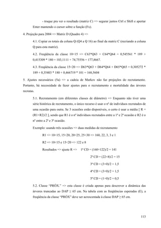 - truque pra ver o resultado (matriz C) => segurar juntos Ctrl e Shift e apertar
       Enter mantendo o cursor sobre a função (Fx).

4. Projeção para 2004 => Matriz D (Quadro 4) =>

       4.1. Copiar os totais da coluna Q (Q4 a Q 16) ao final da matriz C (recriando a coluna
       Q para esta matriz).

       4.2. Freqüência da classe 10<15 => C63*Q63 + C64*Q64 = 0,545561 * 189 +
       0,415309 * 180 = 103,1111 + 74,75556 = 177,8667.

       4.3. Freqüência da classe 15<20 => D63*Q63 + D64*Q64 + D65*Q65 = 0,305272 *
       189 + 0,35403 * 180 + 0,466719 * 101 = 168,5604

5. Ajustes necessários (5a) => a cadeia de Markov não faz projeções do recrutamento.
Portanto, há necessidade de fazer ajustes para o recrutamento e mortalidade das árvores
recrutas.

       5.1. Recrutamento (em diferentes classes de diâmetro) => Enquanto não tiver uma
       série histórica de recrutamento, o único recurso é usar o nº de indivíduos recrutados de
       uma ocasião para outra. Se 3 ocasiões estão disponíveis, o certo é usar a média [ R =
       (R1+R2)/2 ], sendo que R1 é o nº indivíduos recrutados entre a 1ª e 2ª ocasião e R2 é o
       nº entre a 2ª e 3ª ocasião.

       Exemplo: usando três ocasiões => duas medidas de recrutamento

              R1 => 10<15, 15<20, 20<25, 25<30 => 160, 22, 3, 3 e 1

              R2 => 10<15 e 15<20 => 122 e 8

              Resultados => ajuste R =>     1ª CD = (160+122)/2 = 141

                                                   2ª CD = (22+8)/2 = 15

                                                   3ª CD = (3+0)/2 = 1,5

                                                   4ª CD = (3+0)/2 = 1,5

                                                   5ª CD = (1+0)/2 = 0,5

       5.2. Classe “PRÓX.” => esta classe é criada apenas para descrever a dinâmica das
       árvores truncadas ao DAP ≥ 65 cm. Na tabela com as freqüências esperadas (E), a
       freqüência da classe “PRÓX” deve ser acrescentada à classe DAP ≥ 65 cm.




                                                                                           113
 