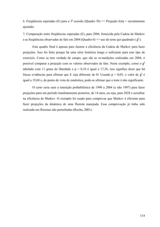 6. Freqüências esperadas (E) para a 3ª ocasião (Quadro 5b) => Projeção feita + recrutamento
ajustado.

7. Comparação entre freqüências esperadas (E), para 2004, fornecida pela Cadeia de Markov
e as freqüências observadas de fato em 2004 (Quadro 6) => uso do teste qui-quadrado ( χ2 ).

       Este quadro final é apenas para ilustrar a eficiência da Cadeia de Markov para fazer
projeções. Isso foi feito porque há uma série histórica longa o suficiente para este tipo de
exercício. Como se tem verdade de campo, que são as re-medições realizadas em 2004, é
possível comparar a projeção com os valores observados de fato. Neste exemplo, como o χ2
tabelado com 11 graus de liberdade e p = 0,10 é igual a 17,28, isso significa dizer que há
fracas evidências para afirmar que E seja diferente de O. Usando p = 0,05, o valor de χ2 é
igual a 19,68 e, do ponto de vista de estatística, pode-se afirmar que o teste é não significante.

       O certo seria usar a transição probabilística de 1990 a 2004 (e não 1997) para fazer
projeções para um período imediatamente posterior, de 14 anos, ou seja, para 2028 e acreditar
na eficiência de Markov. O exemplo foi usado para comprovar que Markov é eficiente para
fazer projeções da dinâmica de uma floresta manejada. Essa comprovação já tinha sido
realizada em florestas não perturbadas (Rocha, 2001).




                                                                                              114
 