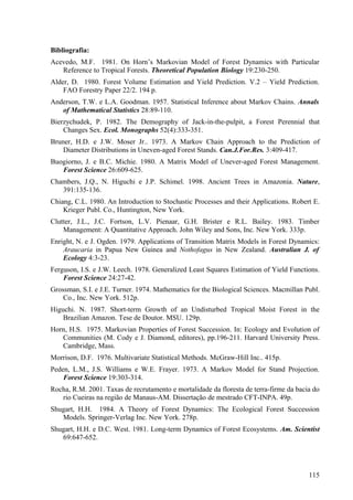 Bibliografia:
Acevedo, M.F. 1981. On Horn’s Markovian Model of Forest Dynamics with Particular
   Reference to Tropical Forests. Theoretical Population Biology 19:230-250.
Alder, D. 1980. Forest Volume Estimation and Yield Prediction. V.2 – Yield Prediction.
    FAO Forestry Paper 22/2. 194 p.
Anderson, T.W. e L.A. Goodman. 1957. Statistical Inference about Markov Chains. Annals
   of Mathematical Statistics 28:89-110.
Bierzychudek, P. 1982. The Demography of Jack-in-the-pulpit, a Forest Perennial that
    Changes Sex. Ecol. Monographs 52(4):333-351.
Bruner, H.D. e J.W. Moser Jr.. 1973. A Markov Chain Approach to the Prediction of
    Diameter Distributions in Uneven-aged Forest Stands. Can.J.For.Res. 3:409-417.
Buogiorno, J. e B.C. Michie. 1980. A Matrix Model of Unever-aged Forest Management.
   Forest Science 26:609-625.
Chambers, J.Q., N. Higuchi e J.P. Schimel. 1998. Ancient Trees in Amazonia. Nature,
   391:135-136.
Chiang, C.L. 1980. An Introduction to Stochastic Processes and their Applications. Robert E.
    Krieger Publ. Co., Huntington, New York.
Clutter, J.L., J.C. Fortson, L.V. Pienaar, G.H. Brister e R.L. Bailey. 1983. Timber
    Management: A Quantitative Approach. John Wiley and Sons, Inc. New York. 333p.
Enright, N. e J. Ogden. 1979. Applications of Transition Matrix Models in Forest Dynamics:
    Araucaria in Papua New Guinea and Nothofagus in New Zealand. Australian J. of
    Ecology 4:3-23.
Ferguson, I.S. e J.W. Leech. 1978. Generalized Least Squares Estimation of Yield Functions.
    Forest Science 24:27-42.
Grossman, S.I. e J.E. Turner. 1974. Mathematics for the Biological Sciences. Macmillan Publ.
    Co., Inc. New York. 512p.
Higuchi. N. 1987. Short-term Growth of an Undisturbed Tropical Moist Forest in the
    Brazilian Amazon. Tese de Doutor. MSU. 129p.
Horn, H.S. 1975. Markovian Properties of Forest Succession. In: Ecology and Evolution of
   Communities (M. Cody e J. Diamond, editores), pp.196-211. Harvard University Press.
   Cambridge, Mass.
Morrison, D.F. 1976. Multivariate Statistical Methods. McGraw-Hill Inc.. 415p.
Peden, L.M., J.S. Williams e W.E. Frayer. 1973. A Markov Model for Stand Projection.
    Forest Science 19:303-314.
Rocha, R.M. 2001. Taxas de recrutamento e mortalidade da floresta de terra-firme da bacia do
   rio Cueiras na região de Manaus-AM. Dissertação de mestrado CFT-INPA. 49p.
Shugart, H.H. 1984. A Theory of Forest Dynamics: The Ecological Forest Succession
   Models. Springer-Verlag Inc. New York. 278p.
Shugart, H.H. e D.C. West. 1981. Long-term Dynamics of Forest Ecosystems. Am. Scientist
   69:647-652.




                                                                                        115
 