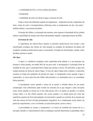 - a solubilidade do CO2 e o O nas células das plantas

       - transpiração

       - a habilidade de raízes em absorver água e minerais do solo.

       Todas as fases dos diferentes regimes de temperatura – temperatura do dia, temperatura da
noite, somas de calor e termoperiodismo (diferença entre as temperaturas do dia e da noite) –
também afetam o crescimento da planta.

       O arranjo das folhas e a orientação das mesmas, uma resposta à intensidade da luz, podem
reduzir a quantidade de energia solar absorvida podendo impedir o superaquecimento da folha.

       d) Formas de vida

       A importância da sobrevivência durante os períodos desfavoráveis tem levado a uma
classificação ecológica das formas de vida baseada na condição de dormência da planta sob
condições climáticas desfavoráveis para o crescimento. Exemplo de classificação: sempre verde,
decíduas, perenes e anuais.

(iii) Água

       A água é a substância inorgânica mais requisitada pelas plantas e a sua presença nas
mesmas é muito grande, em média 40% de seu peso total. A precipitação é a principal fonte da
umidade do solo, que é a principal fonte d’água que alcança a árvore. Na atmosfera, a água está
sempre presente na forma de vapor d’água. A troca de vapor d’água entre a planta e a atmosfera
acontece ao longo dos gradientes da pressão do vapor. A transpiração ocorre quando a água é
vaporizada e se move para fora das folhas (alta pressão) e se misturando com o ar circundante
(baixa pressão).

       A precipitação ocorre quando a massa de ar quente é esfriada abaixo do seu ponto
condensação. Este esfriamento pode resultar de correntes de ar que chegam a altas elevações
como ocorre quando as massas de ar frio estão presas sob o ar quente ou quando o ar quente
avança sobre o ar frio (frente quente); isto ocorre quando o ar úmido passa por cima das
superfícies quentes da Terra (precipitação convencional) e quando as correntes de ar passam por
cima das massas de terra elevada (precipitação orográfica). Se a condensação ocorre abaixo do
ponto de congelamento, a neve é formada; se acima deste ponto, ocorre a chuva.

       A proximidade ao oceano, a temperatura e os teores de umidade das massas de ar, a
elevação, latitude e o relacionamento entre as mudanças sazonais determinam a quantidade, tipo e

                                                                                               12
 