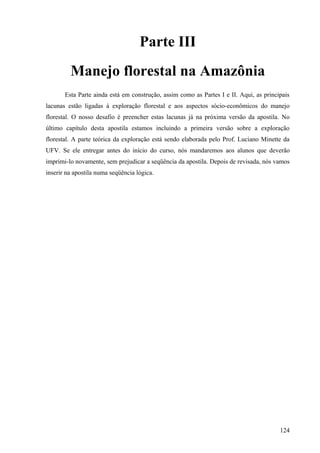Parte III
         Manejo florestal na Amazônia
       Esta Parte ainda está em construção, assim como as Partes I e II. Aqui, as principais
lacunas estão ligadas à exploração florestal e aos aspectos sócio-econômicos do manejo
florestal. O nosso desafio é preencher estas lacunas já na próxima versão da apostila. No
último capítulo desta apostila estamos incluindo a primeira versão sobre a exploração
florestal. A parte teórica da exploração está sendo elaborada pelo Prof. Luciano Minette da
UFV. Se ele entregar antes do início do curso, nós mandaremos aos alunos que deverão
imprimi-lo novamente, sem prejudicar a seqüência da apostila. Depois de revisada, nós vamos
inserir na apostila numa seqüência lógica.




                                                                                        124
 
