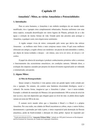 Capítulo 15
       Amazônia7: Mitos, as várias Amazônias e Potencialidades
1. Introdução:

        Para os seres humanos, a Amazônia é um símbolo nostálgico de um mundo muito
modificado; rios e igarapés retos completamente urbanizados, florestas uniformes com uma
única espécie, avançada desertificação em vários lugares do Planeta, poluição do ar e das
águas e extinção de muitas formas de vida. Grande parte das pressões para proteger a
Amazônia, a qualquer custo, tem origem nesse sentimento.

        A região sempre viveu de mitos; começando pelo nome que deriva das míticas
Amazonas – as mulheres mais fortes e mais corajosas nunca vistas. O quê essas mulheres
ofereciam aos antigos, a região oferece aos modernos: um pacote de mal-entendidos e sonhos,
um objeto de meias-verdades e desejos – em síntese, uma terra de mitos, de desejos e de
sonhos.

        O papel da ciência & tecnologia é produzir conhecimentos primários sobre a estrutura
e funcionamento dos ecossistemas amazônicos, em condições naturais. Sabendo disso, a
avaliação dos impactos causados por projetos de desenvolvimento regional pode ser ordenada
e sistematizada, sem paixão.

2. Alguns Mitos:

        (i) Mito da Homogeneidade:

        Quase sempre a Amazônia é vista apenas como um grande tapete verde cortado por
rios e igarapés. No entanto, ela contém uma fantástica diversidade (biológica, social e
cultural). Da mesma forma, imagina-se que a Amazônia é plana – isso é meia-verdade.
Exemplo: a altitude do município de Manaus é de aproximadamente 100 m acima do nível do
mar (a.n.m.), mas tem depressões que chegam quase ao nível do mar; os platôs dessa região
variam em torno de 500 m de raio.

        É comum ouvir mundo afora que a Amazônia é Brasil e o Brasil é a própria
Amazônia. Por essa razão, nas cidades do Brasil encontram-se cobras, onças e outros bichos;
desmatamento e queimadas por toda à parte; o único responsável pela destruição da floresta
amazônica, perda da biodiversidade e alteração do clima global. Apesar de responder por

7
 Tirado parcialmente do livro “Amazonia Without Miths,” editado em 1992 pela Comission on Development
and Environment for Amazonia, do Tratado de Cooperação Amazônica.


                                                                                                  125
 